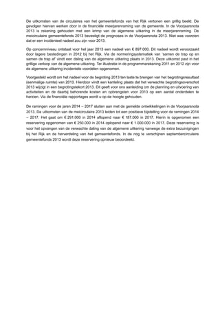 De uitkomsten van de circulaires van het gemeentefonds van het Rijk vertonen een grillig beeld. De
gevolgen hiervan werken door in de financiële meerjarenraming van de gemeente. In de Voorjaarsnota
2013 is rekening gehouden met een krimp van de algemene uitkering in de meerjarenraming. De
meicirculaire gemeentefonds 2013 bevestigt de prognoses in de Voorjaarsnota 2013. Niet was voorzien
dat er een incidenteel nadeel zou zijn voor 2013.
Op concernniveau ontstaat voor het jaar 2013 een nadeel van € 897.000, Dit nadeel wordt veroorzaakt
door lagere bestedingen in 2012 bij het Rijk. Via de normeringsystematiek van ‘samen de trap op en
samen de trap af’ vindt een daling van de algemene uitkering plaats in 2013. Deze uitkomst past in het
grillige verloop van de algemene uitkering. Ter illustratie in de programmarekening 2011 en 2012 zijn voor
de algemene uitkering incidentele voordelen opgenomen.
Voorgesteld wordt om het nadeel voor de begroting 2013 ten laste te brengen van het begrotingsresultaat
(eenmalige ruimte) van 2013. Hierdoor vindt een kanteling plaats dat het verwachte begrotingsoverschot
2013 wijzigt in een begrotingstekort 2013. Dit geeft voor ons aanleiding om de planning en uitvoering van
activiteiten en de daarbij behorende kosten en opbrengsten voor 2013 op een aantal onderdelen te
herzien. Via de financiële rapportages wordt u op de hoogte gehouden.
De ramingen voor de jaren 2014 – 2017 sluiten aan met de gemelde ontwikkelingen in de Voorjaarsnota
2013. De uitkomsten van de meicirculaire 2013 leiden tot een positieve bijstelling voor de ramingen 2014
– 2017. Het gaat om € 291.000 in 2014 aflopend naar € 187.000 in 2017. Hierin is opgenomen een
reservering opgenomen van € 250.000 in 2014 oplopend naar € 1.000.000 in 2017. Deze reservering is
voor het opvangen van de verwachte daling van de algemene uitkering vanwege de extra bezuinigingen
bij het Rijk en de herverdeling van het gemeentefonds. In de nog te verschijnen septembercirculaire
gemeentefonds 2013 wordt deze reservering opnieuw beoordeeld.
 