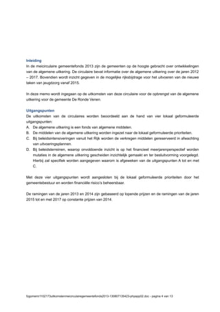 Inleiding
In de meicirculaire gemeentefonds 2013 zijn de gemeenten op de hoogte gebracht over ontwikkelingen
van de algemene uitkering. De circulaire bevat informatie over de algemene uitkering over de jaren 2012
– 2017. Bovendien wordt inzicht gegeven in de mogelijke rijksbijdrage voor het uitvoeren van de nieuwe
taken van jeugdzorg vanaf 2015.
In deze memo wordt ingegaan op de uitkomsten van deze circulaire voor de opbrengst van de algemene
uitkering voor de gemeente De Ronde Venen.
Uitgangspunten
De uitkomsten van de circulaires worden beoordeeld aan de hand van vier lokaal geformuleerde
uitgangspunten:
A. De algemene uitkering is een fonds van algemene middelen.
B. De middelen van de algemene uitkering worden ingezet naar de lokaal geformuleerde prioriteiten.
C. Bij beleidsintensiveringen vanuit het Rijk worden de verkregen middelen gereserveerd in afwachting
van uitvoeringsplannen.
D. Bij beleidsterreinen, waarop onvoldoende inzicht is op het financieel meerjarenperspectief worden
mutaties in de algemene uitkering gescheiden inzichtelijk gemaakt en ter besluitvorming voorgelegd.
Hierbij zal specifiek worden aangegeven waarom is afgeweken van de uitgangspunten A tot en met
C.
Met deze vier uitgangspunten wordt aangesloten bij de lokaal geformuleerde prioriteiten door het
gemeentebestuur en worden financiële risico’s beheersbaar.
De ramingen van de jaren 2013 en 2014 zijn gebaseerd op lopende prijzen en de ramingen van de jaren
2015 tot en met 2017 op constante prijzen van 2014.
fzgomemr1102173uitkomstenmeicirculairegemeentefonds2013-130807135423-phpapp02.doc - pagina 4 van 13
 