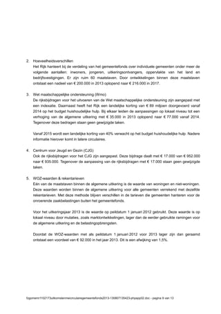 2. Hoeveelheidsverschillen
Het Rijk hanteert bij de verdeling van het gemeentefonds over individuele gemeenten onder meer de
volgende aantallen: inwoners, jongeren, uitkeringsontvangers, oppervlakte van het land en
bedrijfsvestigingen. Er zijn ruim 60 maatstaven. Door ontwikkelingen binnen deze maatstaven
ontstaat een nadeel van € 200.000 in 2013 oplopend naar € 216.000 in 2017.
3. Wet maatschappelijke ondersteuning (Wmo)
De rijksbijdragen voor het uitvoeren van de Wet maatschappelijke ondersteuning zijn aangepast met
een indexatie. Daarnaast heeft het Rijk een landelijke korting van € 89 miljoen doorgevoerd vanaf
2014 op het budget huishoudelijke hulp. Bij elkaar leiden de aanpassingen op lokaal niveau tot een
verhoging van de algemene uitkering met € 35.000 in 2013 oplopend naar € 77.000 vanaf 2014.
Tegenover deze bedragen staan geen gewijzigde taken.
Vanaf 2015 wordt een landelijke korting van 40% verwacht op het budget huishoudelijke hulp. Nadere
informatie hierover komt in latere circulaires.
4. Centrum voor Jeugd en Gezin (CJG)
Ook de rijksbijdragen voor het CJG zijn aangepast. Deze bijdrage daalt met € 17.000 van € 952.000
naar € 935.000. Tegenover de aanpassing van de rijksbijdragen met € 17.000 staan geen gewijzigde
taken.
5. WOZ-waarden & rekentarieven
Eén van de maatstaven binnen de algemene uitkering is de waarde van woningen en niet-woningen.
Deze waarden worden binnen de algemene uitkering voor alle gemeenten verrekend met dezelfde
rekentarieven. Met deze methode blijven verschillen in de tarieven die gemeenten hanteren voor de
onroerende zaakbelastingen buiten het gemeentefonds.
Voor het uitkeringsjaar 2013 is de waarde op peildatum 1 januari 2012 gebruikt. Deze waarde is op
lokaal niveau door mutaties, zoals marktontwikkelingen, lager dan de eerder gebruikte ramingen voor
de algemene uitkering en de belastingopbrengsten.
Doordat de WOZ-waarden met als peildatum 1 januari 2012 voor 2013 lager zijn dan geraamd
ontstaat een voordeel van € 92.000 in het jaar 2013. Dit is een afwijking van 1,5%.
fzgomemr1102173uitkomstenmeicirculairegemeentefonds2013-130807135423-phpapp02.doc - pagina 9 van 13
 