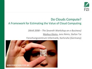 Do Clouds Compute? A Framework for Estimating the Value of Cloud Computing (WeB 2008 – The Seventh Workshop on e-Business) Markus Klems , Jens Nimis, Stefan Tai Forschungszentrum Informatik, Karlsruhe (Germany) 