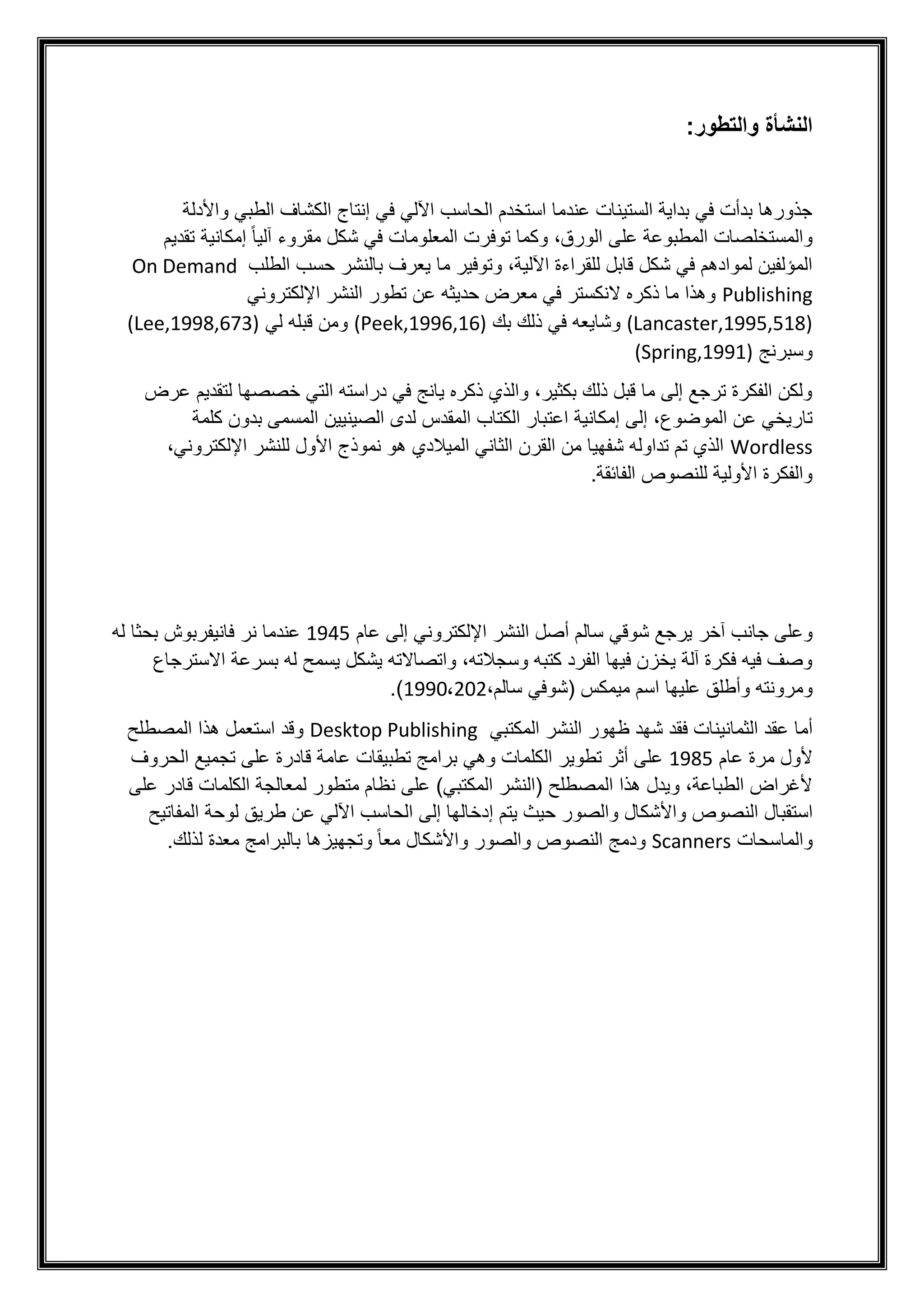 :‫والتطور‬ ‫النشأة‬
‫في‬ ‫اآللي‬ ‫الحاسب‬ ‫استخدم‬ ‫عندما‬ ‫الستينات‬ ‫بداية‬ ‫في‬ ‫بدأت‬ ‫جذورها‬
‫واألدلة‬ ‫الطبي‬ ‫الكشاف‬ ‫إنتاج‬
‫تقديم‬ ‫إمكانية‬ ً‫ا‬‫آلي‬ ‫مقروء‬ ‫شكل‬ ‫في‬ ‫المعلومات‬ ‫توفرت‬ ‫وكما‬ ،‫الورق‬ ‫على‬ ‫المطبوعة‬ ‫والمستخلصات‬
‫الطلب‬ ‫حسب‬ ‫بالنشر‬ ‫يعرف‬ ‫ما‬ ‫وتوفير‬ ،‫اآللية‬ ‫للقراءة‬ ‫قابل‬ ‫شكل‬ ‫في‬ ‫لموادهم‬ ‫المؤلفين‬
On Demand
Publishing
‫ا‬ ‫تطور‬ ‫عن‬ ‫حديثه‬ ‫معرض‬ ‫في‬ ‫النكستر‬ ‫ذكره‬ ‫ما‬ ‫وهذا‬
‫اإللكتروني‬ ‫لنشر‬
(Lancaster,1995,518)
‫بك‬ ‫ذلك‬ ‫في‬ ‫وشايعه‬
(Peek,1996,16)
‫لي‬ ‫قبله‬ ‫ومن‬
(Lee,1998,673)
‫وسبرنج‬
(Spring,1991)
‫عرض‬ ‫لتقديم‬ ‫خصصها‬ ‫التي‬ ‫دراسته‬ ‫في‬ ‫يانج‬ ‫ذكره‬ ‫والذي‬ ،‫بكثير‬ ‫ذلك‬ ‫قبل‬ ‫ما‬ ‫إلى‬ ‫ترجع‬ ‫الفكرة‬ ‫ولكن‬
‫الموضوع‬ ‫عن‬ ‫تاريخي‬
‫المقد‬ ‫الكتاب‬ ‫اعتبار‬ ‫إمكانية‬ ‫إلى‬ ،
‫كلمة‬ ‫بدون‬ ‫المسمى‬ ‫الصينيين‬ ‫لدى‬ ‫س‬
Wordless
‫لل‬ ‫األول‬ ‫نموذج‬ ‫هو‬ ‫الميالدي‬ ‫الثاني‬ ‫القرن‬ ‫من‬ ‫شفهيا‬ ‫تداوله‬ ‫تم‬ ‫الذي‬
،‫اإللكتروني‬ ‫نشر‬
.‫الفائقة‬ ‫للنصوص‬ ‫األولية‬ ‫والفكرة‬
‫جا‬ ‫وعلى‬
‫ن‬
‫آخر‬ ‫ب‬
‫عام‬ ‫إلى‬ ‫اإللكتروني‬ ‫النشر‬ ‫أصل‬ ‫سالم‬ ‫شوقي‬ ‫يرجع‬
1945
‫ن‬ ‫عندما‬
‫له‬ ‫بحثا‬ ‫فانيفربوش‬ ‫ر‬
‫االسترجاع‬ ‫بسرعة‬ ‫له‬ ‫يسمح‬ ‫يشكل‬ ‫واتصاالته‬ ،‫وسجالته‬ ‫كتبه‬ ‫الفرد‬ ‫فيها‬ ‫يخزن‬ ‫آلة‬ ‫فكرة‬ ‫فيه‬ ‫وصف‬
‫عليها‬ ‫وأطلق‬ ‫ومرونته‬
،‫سالم‬ ‫(شوفي‬ ‫ميمكس‬ ‫اسم‬
1990،202
.)
‫الثمان‬ ‫عقد‬ ‫أما‬
‫ظهور‬ ‫شهد‬ ‫فقد‬ ‫ينات‬
‫المكتبي‬ ‫النشر‬
Desktop Publishing
‫المصطلح‬ ‫هذا‬ ‫استعمل‬ ‫وقد‬
‫عام‬ ‫مرة‬ ‫ألول‬
1985
‫الحروف‬ ‫تجميع‬ ‫على‬ ‫قادرة‬ ‫عامة‬ ‫تطبيقات‬ ‫برامج‬ ‫وهي‬ ‫الكلمات‬ ‫تطوير‬ ‫أثر‬ ‫على‬
‫على‬ ‫قادر‬ ‫الكلمات‬ ‫لمعالجة‬ ‫متطور‬ ‫نظام‬ ‫على‬ )‫المكتبي‬ ‫(النشر‬ ‫المصطلح‬ ‫هذا‬ ‫ويدل‬ ،‫الطباعة‬ ‫ألغراض‬
‫الن‬ ‫استقبال‬
‫إ‬ ‫يتم‬ ‫حيث‬ ‫والصور‬ ‫واألشكال‬ ‫صوص‬
‫طريق‬ ‫عن‬ ‫اآللي‬ ‫الحاسب‬ ‫إلى‬ ‫دخالها‬
‫المفاتيح‬ ‫لوحة‬
‫والماسحات‬
Scanners
‫ب‬ ‫وتجهيزها‬ ً‫ا‬‫مع‬ ‫واألشكال‬ ‫والصور‬ ‫النصوص‬ ‫ودمج‬
‫ال‬
‫برام‬
‫ج‬
‫لذلك‬ ‫معدة‬
.
 