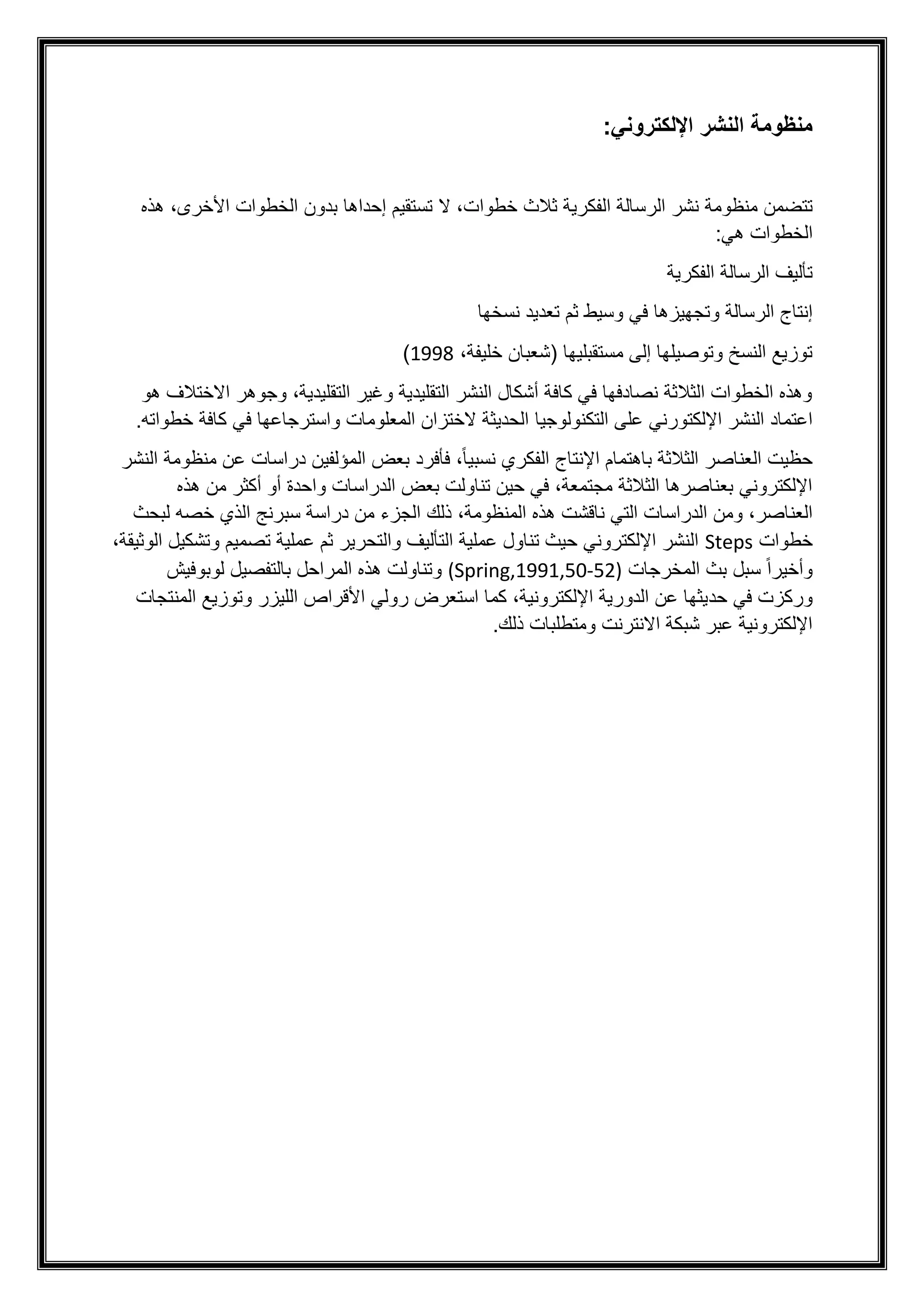 ‫اإللكتروني‬ ‫النشر‬ ‫منظومة‬
:
‫من‬ ‫تتضمن‬
‫ظ‬
‫خ‬ ‫ثالث‬ ‫الفكرية‬ ‫الرسالة‬ ‫نشر‬ ‫ومة‬
‫طوا‬
،‫األخرى‬ ‫الخطوات‬ ‫بدون‬ ‫إحداها‬ ‫تستقيم‬ ‫ال‬ ،‫ت‬
‫هذه‬
:‫هي‬ ‫الخطوات‬
‫الفكرية‬ ‫الرسالة‬ ‫تأليف‬
‫وسيط‬ ‫في‬ ‫وتجهيزها‬ ‫الرسالة‬ ‫إنتاج‬
‫نسخها‬ ‫تعديد‬ ‫ثم‬
،‫خليفة‬ ‫(شعبان‬ ‫مستقبليها‬ ‫إلى‬ ‫وتوصيلها‬ ‫النسخ‬ ‫توزيع‬
1998
)
‫هو‬ ‫االختالف‬ ‫وجوهر‬ ،‫التقليدية‬ ‫وغير‬ ‫التقليدية‬ ‫النشر‬ ‫أشكال‬ ‫كافة‬ ‫في‬ ‫نصادفها‬ ‫الثالثة‬ ‫الخطوات‬ ‫وهذه‬
‫التكنولوجيا‬ ‫على‬ ‫اإللكتورني‬ ‫النشر‬ ‫اعتماد‬
‫واسترجاعها‬ ‫المعلومات‬ ‫الختزان‬ ‫الحديثة‬
‫خطو‬ ‫كافة‬ ‫في‬
.‫اته‬
‫النشر‬ ‫منظومة‬ ‫عن‬ ‫دراسات‬ ‫المؤلفين‬ ‫بعض‬ ‫فأفرد‬ ،ً‫ا‬‫نسبي‬ ‫الفكري‬ ‫اإلنتاج‬ ‫باهتمام‬ ‫الثالثة‬ ‫العناصر‬ ‫حظيت‬
‫هذه‬ ‫من‬ ‫أكثر‬ ‫أو‬ ‫واحدة‬ ‫الدراسات‬ ‫بعض‬ ‫تناولت‬ ‫حين‬ ‫في‬ ،‫مجتمعة‬ ‫الثالثة‬ ‫بعناصرها‬ ‫اإللكتروني‬
،‫المنظومة‬ ‫هذه‬ ‫ناقشت‬ ‫التي‬ ‫الدراسات‬ ‫ومن‬ ،‫العناصر‬
‫ذلك‬
‫لبحث‬ ‫خصه‬ ‫الذي‬ ‫سبرنج‬ ‫دراسة‬ ‫من‬ ‫الجزء‬
‫خطوات‬
Steps
،‫الوثيقة‬ ‫وتشكيل‬ ‫تصميم‬ ‫عملية‬ ‫ثم‬ ‫والتحرير‬ ‫التأليف‬ ‫عملية‬ ‫تناول‬ ‫حيث‬ ‫اإللكتروني‬ ‫النشر‬
‫المخرجات‬ ‫بث‬ ‫سبل‬ ً‫ا‬‫وأخير‬
(Spring,1991,50-52)
‫لوبوفيش‬ ‫بالتفصيل‬ ‫المراحل‬ ‫هذه‬ ‫وتناولت‬
‫حد‬ ‫في‬ ‫وركزت‬
‫المنتجات‬ ‫وتوزيع‬ ‫الليزر‬ ‫األقراص‬ ‫رولي‬ ‫استعرض‬ ‫كما‬ ،‫اإللكترونية‬ ‫الدورية‬ ‫عن‬ ‫يثها‬
.‫ذلك‬ ‫ومتطلبات‬ ‫االنترنت‬ ‫شبكة‬ ‫عبر‬ ‫اإللكترونية‬
 