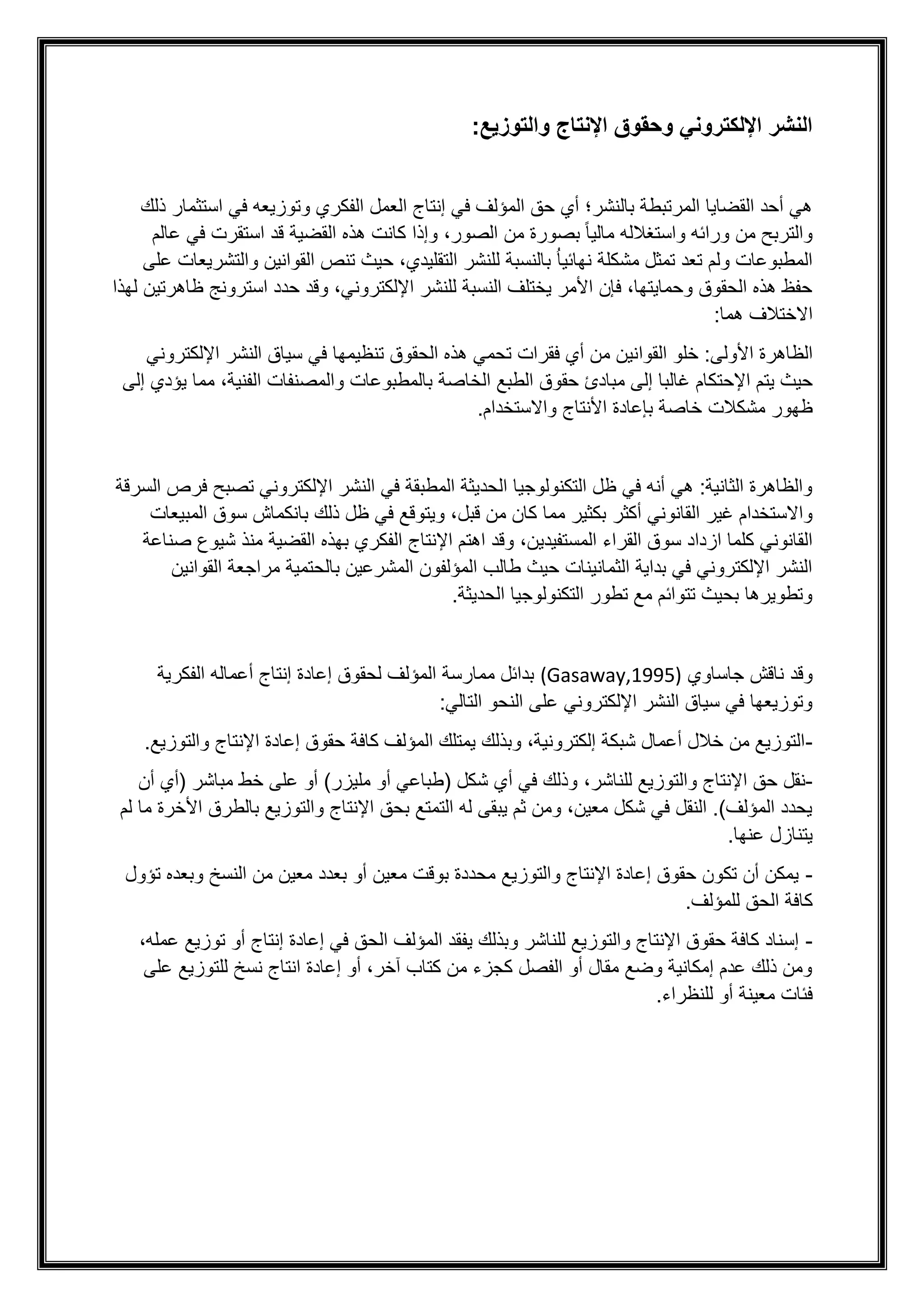 :‫والتوزيع‬ ‫اإلنتاج‬ ‫وحقوق‬ ‫اإللكتروني‬ ‫النشر‬
‫ذلك‬ ‫استثمار‬ ‫في‬ ‫وتوزيعه‬ ‫الفكري‬ ‫العمل‬ ‫إنتاج‬ ‫في‬ ‫المؤلف‬ ‫حق‬ ‫أي‬ ‫بالنشر؛‬ ‫المرتبطة‬ ‫القضايا‬ ‫أحد‬ ‫هي‬
‫ق‬ ‫القضية‬ ‫هذه‬ ‫كانت‬ ‫وإذا‬ ،‫الصور‬ ‫من‬ ‫بصورة‬ ً‫ا‬‫مالي‬ ‫واستغالله‬ ‫ورائه‬ ‫من‬ ‫والتربح‬
‫عالم‬ ‫في‬ ‫استقرت‬ ‫د‬
‫نهائي‬ ‫مشكلة‬ ‫تمثل‬ ‫تعد‬ ‫ولم‬ ‫المطبوعات‬
ُ‫ا‬
‫على‬ ‫والتشريعات‬ ‫القوانين‬ ‫تنص‬ ‫حيث‬ ،‫التقليدي‬ ‫للنشر‬ ‫بالنسبة‬
‫لهذا‬ ‫ظاهرتين‬ ‫استرونج‬ ‫حدد‬ ‫وقد‬ ،‫اإللكتروني‬ ‫للنشر‬ ‫النسبة‬ ‫يختلف‬ ‫األمر‬ ‫فإن‬ ،‫وحمايتها‬ ‫الحقوق‬ ‫هذه‬ ‫حفظ‬
:‫هما‬ ‫االختالف‬
:‫األولى‬ ‫الظاهرة‬
‫القوا‬ ‫خلو‬
‫الحقوق‬ ‫هذه‬ ‫تحمي‬ ‫فقرات‬ ‫أي‬ ‫من‬ ‫نين‬
‫ت‬
‫اإللكتروني‬ ‫النشر‬ ‫سياق‬ ‫في‬ ‫نظيمها‬
‫اإلحت‬ ‫يتم‬ ‫حيث‬
‫إلى‬ ‫يؤدي‬ ‫مما‬ ،‫الفنية‬ ‫والمصنفات‬ ‫بالمطبوعات‬ ‫الخاصة‬ ‫الطبع‬ ‫حقوق‬ ‫مبادئ‬ ‫إلى‬ ‫غالبا‬ ‫كام‬
‫مش‬ ‫ظهور‬
‫كالت‬
‫األنتاج‬ ‫بإعادة‬ ‫خاصة‬
.‫واالستخدام‬
‫السرقة‬ ‫فرص‬ ‫تصبح‬ ‫اإللكتروني‬ ‫النشر‬ ‫في‬ ‫المطبقة‬ ‫الحديثة‬ ‫التكنولوجيا‬ ‫ظل‬ ‫في‬ ‫أنه‬ ‫هي‬ :‫الثانية‬ ‫والظاهرة‬
‫أكثر‬ ‫القانوني‬ ‫غير‬ ‫واالستخدام‬
‫قبل‬ ‫من‬ ‫كان‬ ‫مما‬ ‫بكثير‬
‫المبيعات‬ ‫سوق‬ ‫بانكماش‬ ‫ذلك‬ ‫ظل‬ ‫في‬ ‫ويتوقع‬ ،
‫المستفيدي‬ ‫القراء‬ ‫سوق‬ ‫ازداد‬ ‫كلما‬ ‫القانوني‬
‫ن‬
‫صناعة‬ ‫شيوع‬ ‫منذ‬ ‫القضية‬ ‫بهذه‬ ‫الفكري‬ ‫اإلنتاج‬ ‫اهتم‬ ‫وقد‬ ،
‫القوانين‬ ‫مراجعة‬ ‫بالحتمية‬ ‫المشرعين‬ ‫المؤلفون‬ ‫طالب‬ ‫حيث‬ ‫الثمانينات‬ ‫بداية‬ ‫في‬ ‫اإللكتروني‬ ‫النشر‬
.‫الحديثة‬ ‫التكنولوجيا‬ ‫تطور‬ ‫مع‬ ‫تتوائم‬ ‫بحيث‬ ‫وتطويرها‬
‫وقد‬
‫جاساوي‬ ‫ناقش‬
(Gasaway,1995)
‫الفكرية‬ ‫أعماله‬ ‫إنتاج‬ ‫إعادة‬ ‫لحقوق‬ ‫المؤلف‬ ‫ممارسة‬ ‫بدائل‬
:‫التالي‬ ‫النحو‬ ‫على‬ ‫اإللكتروني‬ ‫النشر‬ ‫سياق‬ ‫في‬ ‫وتوزيعها‬
-
.‫والتوزيع‬ ‫اإلنتاج‬ ‫إعادة‬ ‫حقوق‬ ‫كافة‬ ‫المؤلف‬ ‫يمتلك‬ ‫وبذلك‬ ،‫إلكترونية‬ ‫شبكة‬ ‫أعمال‬ ‫خالل‬ ‫من‬ ‫التوزيع‬
-
‫اإلنتاج‬ ‫حق‬ ‫نقل‬
،‫للناشر‬ ‫والتوزيع‬
‫أن‬ ‫(أي‬ ‫مباشر‬ ‫خط‬ ‫على‬ ‫أو‬ )‫مليزر‬ ‫أو‬ ‫(طباعي‬ ‫شكل‬ ‫أي‬ ‫في‬ ‫وذلك‬
‫لم‬ ‫ما‬ ‫األخرة‬ ‫بالطرق‬ ‫والتوزيع‬ ‫اإلنتاج‬ ‫بحق‬ ‫التمتع‬ ‫له‬ ‫يبقى‬ ‫ثم‬ ‫ومن‬ ،‫معين‬ ‫شكل‬ ‫في‬ ‫النقل‬ .)‫المؤلف‬ ‫يحدد‬
.‫عنها‬ ‫يتنازل‬
-
‫تؤول‬ ‫وبعده‬ ‫النسخ‬ ‫من‬ ‫معين‬ ‫بعدد‬ ‫أو‬ ‫معين‬ ‫بوقت‬ ‫محددة‬ ‫والتوزيع‬ ‫اإلنتاج‬ ‫إعادة‬ ‫حقوق‬ ‫تكون‬ ‫أن‬ ‫يمكن‬
.‫للمؤلف‬ ‫الحق‬ ‫كافة‬
-
،‫عمله‬ ‫توزيع‬ ‫أو‬ ‫إنتاج‬ ‫إعادة‬ ‫في‬ ‫الحق‬ ‫المؤلف‬ ‫يفقد‬ ‫وبذلك‬ ‫للناشر‬ ‫والتوزيع‬ ‫اإلنتاج‬ ‫حقوق‬ ‫كافة‬ ‫إسناد‬
‫على‬ ‫للتوزيع‬ ‫نسخ‬ ‫انتاج‬ ‫إعادة‬ ‫أو‬ ،‫آخر‬ ‫كتاب‬ ‫من‬ ‫كجزء‬ ‫الفصل‬ ‫أو‬ ‫مقال‬ ‫وضع‬ ‫إمكانية‬ ‫عدم‬ ‫ذلك‬ ‫ومن‬
.‫للنظراء‬ ‫أو‬ ‫معينة‬ ‫فئات‬
 