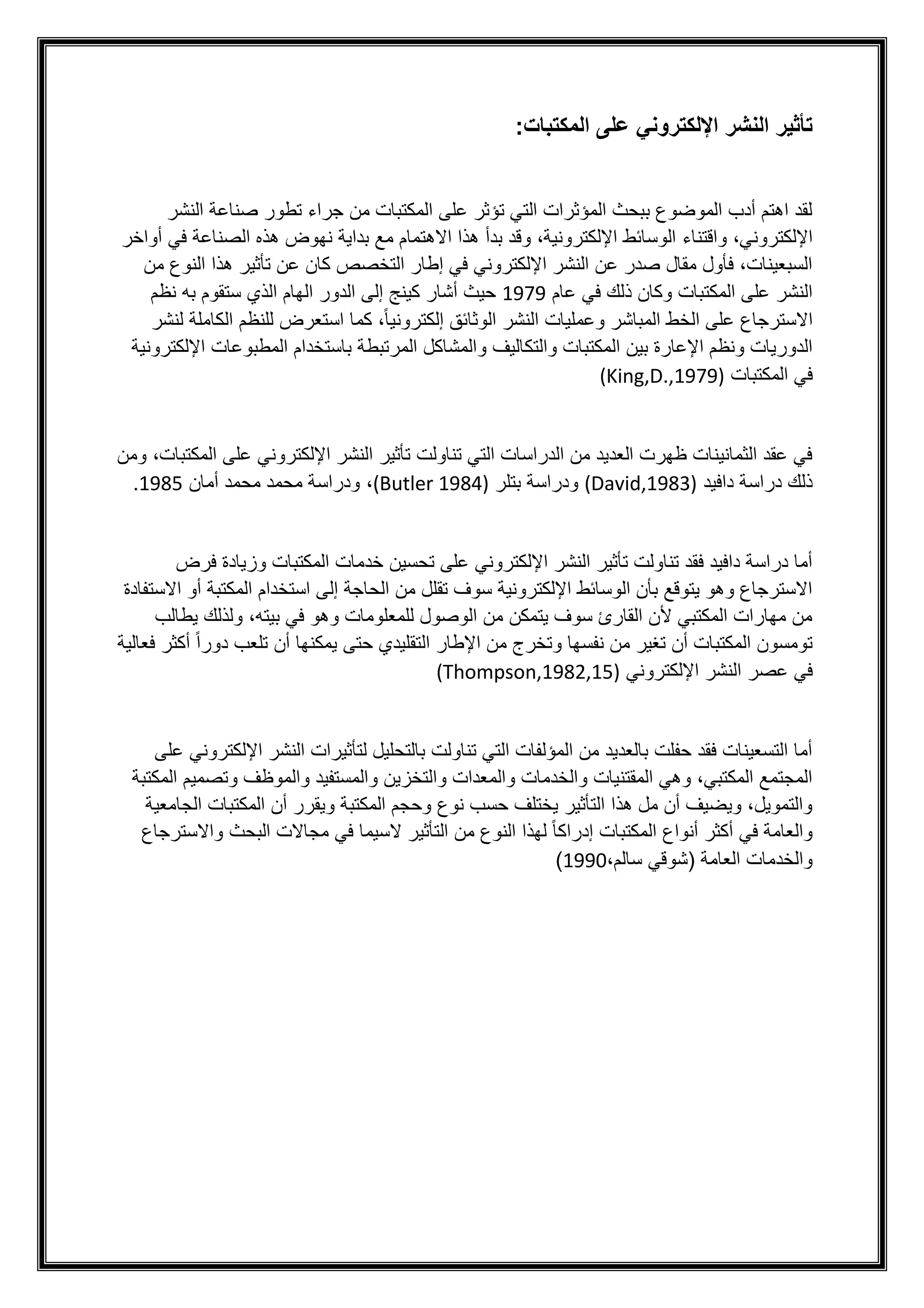 ‫المكتب‬ ‫على‬ ‫اإللكتروني‬ ‫النشر‬ ‫تأثير‬
:‫ات‬
‫النشر‬ ‫صناعة‬ ‫تطور‬ ‫جراء‬ ‫من‬ ‫المكتبات‬ ‫على‬ ‫تؤثر‬ ‫التي‬ ‫المؤثرات‬ ‫ببحث‬ ‫الموضوع‬ ‫أدب‬ ‫اهتم‬ ‫لقد‬
،‫اإللكتروني‬
‫واقتناء‬
‫أواخر‬ ‫في‬ ‫الصناعة‬ ‫هذه‬ ‫نهوض‬ ‫بداية‬ ‫مع‬ ‫االهتمام‬ ‫هذا‬ ‫بدأ‬ ‫وقد‬ ،‫اإللكترونية‬ ‫الوسائط‬
‫تأثي‬ ‫عن‬ ‫كان‬ ‫التخصص‬ ‫إطار‬ ‫في‬ ‫اإللكتروني‬ ‫النشر‬ ‫عن‬ ‫صدر‬ ‫مقال‬ ‫فأول‬ ،‫السبعينات‬
‫من‬ ‫النوع‬ ‫هذا‬ ‫ر‬
‫عام‬ ‫في‬ ‫ذلك‬ ‫وكان‬ ‫المكتبات‬ ‫على‬ ‫النشر‬
1979
‫نظم‬ ‫به‬ ‫ستقوم‬ ‫الذي‬ ‫الهام‬ ‫الدور‬ ‫إلى‬ ‫كينج‬ ‫أشار‬ ‫حيث‬
‫االسترجاع‬
‫النشر‬ ‫وعمليات‬ ‫المباشر‬ ‫الخط‬ ‫على‬
‫لنشر‬ ‫الكاملة‬ ‫للنظم‬ ‫استعرض‬ ‫كما‬ ،ً‫ا‬‫إلكتروني‬ ‫الوثائق‬
‫و‬ ‫والتكاليف‬ ‫المكتبات‬ ‫بين‬ ‫اإلعارة‬ ‫ونظم‬ ‫الدوريات‬
‫اإللكترونية‬ ‫المطبوعات‬ ‫باستخدام‬ ‫المرتبطة‬ ‫المشاكل‬
‫المكتبات‬ ‫في‬
(King,D.,1979)
‫اإللكتروني‬ ‫النشر‬ ‫تأثير‬ ‫تناولت‬ ‫التي‬ ‫الدراسات‬ ‫من‬ ‫العديد‬ ‫ظهرت‬ ‫الثمانينات‬ ‫عقد‬ ‫في‬
‫على‬
‫المك‬
‫ومن‬ ،‫تبات‬
‫دافيد‬ ‫دراسة‬ ‫ذلك‬
(David,1983)
‫بتلر‬ ‫ودراسة‬
(Butler 1984)
،
‫أمان‬ ‫محمد‬ ‫محمد‬ ‫ودراسة‬
1985
.
‫فرض‬ ‫وزيادة‬ ‫المكتبات‬ ‫خدمات‬ ‫تحسين‬ ‫على‬ ‫اإللكتروني‬ ‫النشر‬ ‫تأثير‬ ‫تناولت‬ ‫فقد‬ ‫دافيد‬ ‫دراسة‬ ‫أما‬
‫المك‬ ‫استخدام‬ ‫إلى‬ ‫الحاجة‬ ‫من‬ ‫تقلل‬ ‫سوف‬ ‫اإللكترونية‬ ‫الوسائط‬ ‫بأن‬ ‫يتوقع‬ ‫وهو‬ ‫االسترجاع‬
‫اال‬ ‫أو‬ ‫تبة‬
‫ستفادة‬
‫بيته‬ ‫في‬ ‫وهو‬ ‫للمعلومات‬ ‫الوصول‬ ‫من‬ ‫يتمكن‬ ‫سوف‬ ‫القارئ‬ ‫ألن‬ ‫المكتبي‬ ‫مهارات‬ ‫من‬
‫يطالب‬ ‫ولذلك‬ ،
‫فعالية‬ ‫أكثر‬ ً‫ا‬‫دور‬ ‫تلعب‬ ‫أن‬ ‫يمكنها‬ ‫حتى‬ ‫التقليدي‬ ‫اإلطار‬ ‫من‬ ‫وتخرج‬ ‫نفسها‬ ‫من‬ ‫تغير‬ ‫أن‬ ‫المكتبات‬ ‫تومسون‬
‫عص‬ ‫في‬
‫ر‬
‫اإللكتروني‬ ‫النشر‬
(Thompson,1982,15)
‫على‬ ‫اإللكتروني‬ ‫النشر‬ ‫لتأثيرات‬ ‫بالتحليل‬ ‫تناولت‬ ‫التي‬ ‫المؤلفات‬ ‫من‬ ‫بالعديد‬ ‫حفلت‬ ‫فقد‬ ‫التسعينات‬ ‫أما‬
‫المكتبة‬ ‫وتصميم‬ ‫والموظف‬ ‫والمستفيد‬ ‫والتخزين‬ ‫والمعدات‬ ‫والخدمات‬ ‫المقتنيات‬ ‫وهي‬ ،‫المكتبي‬ ‫المجتمع‬
‫أن‬ ‫ويقرر‬ ‫المكتبة‬ ‫وحجم‬ ‫نوع‬ ‫حسب‬ ‫يختلف‬ ‫التأثير‬ ‫هذا‬ ‫مل‬ ‫أن‬ ‫ويضيف‬ ،‫والتمويل‬
‫الجامعي‬ ‫المكتبات‬
‫ة‬
‫واالسترجاع‬ ‫البحث‬ ‫مجاالت‬ ‫في‬ ‫السيما‬ ‫التأثير‬ ‫من‬ ‫النوع‬ ‫لهذا‬ ً‫ا‬‫إدراك‬ ‫المكتبات‬ ‫أنواع‬ ‫أكثر‬ ‫في‬ ‫والعامة‬
،‫سالم‬ ‫(شوقي‬ ‫العامة‬ ‫والخدمات‬
1990
)
 