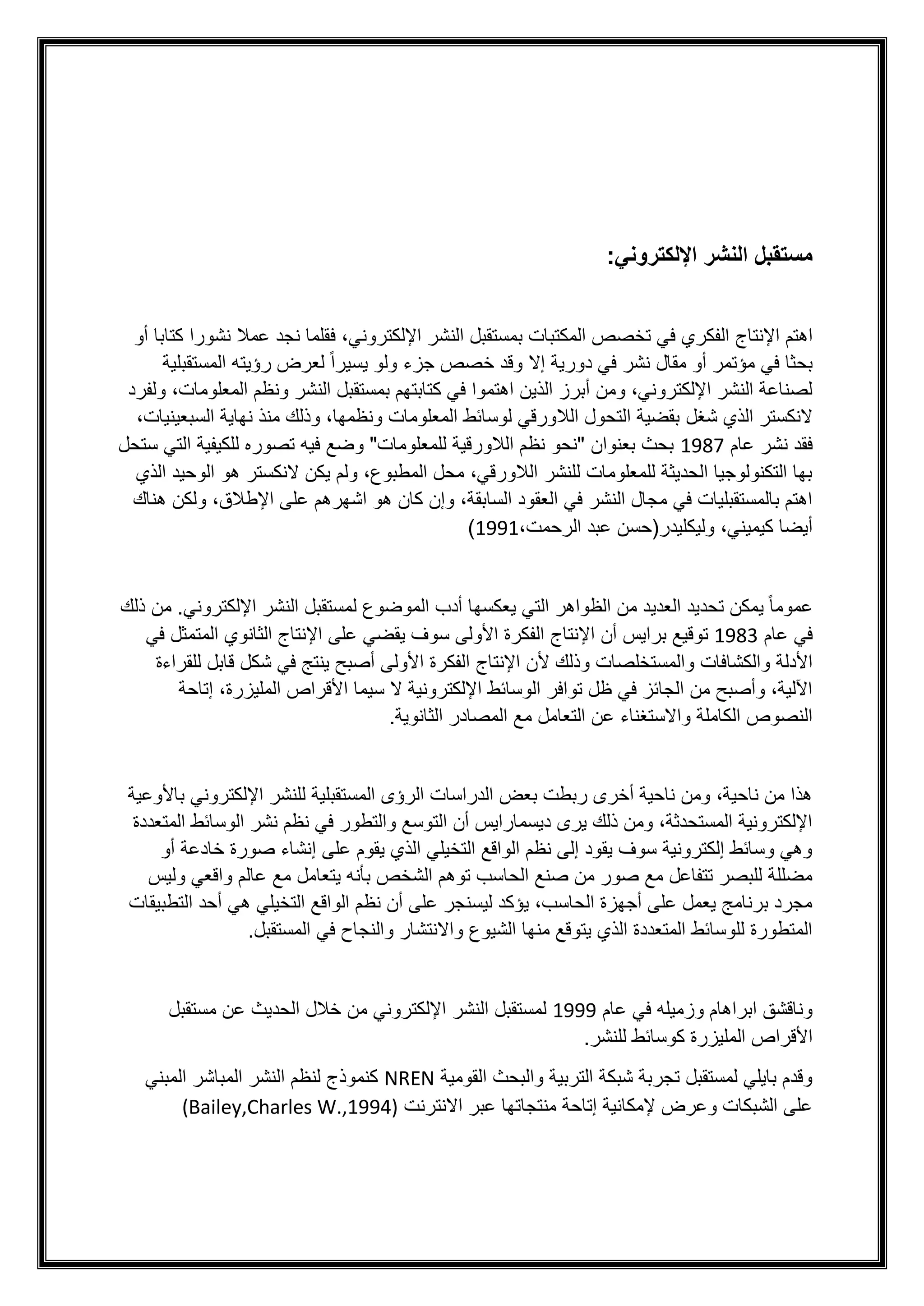 :‫اإللكتروني‬ ‫النشر‬ ‫مستقبل‬
‫اهتم‬
‫اإلنتاج‬
‫ف‬ ،‫اإللكتروني‬ ‫النشر‬ ‫بمستقبل‬ ‫المكتبات‬ ‫تخصص‬ ‫في‬ ‫الفكري‬
‫نشورا‬ ‫عمال‬ ‫نجد‬ ‫قلما‬
‫أو‬ ‫كتابا‬
‫أو‬ ‫مؤتمر‬ ‫في‬ ‫بحثا‬
‫المستقبلية‬ ‫رؤيته‬ ‫لعرض‬ ً‫ا‬‫يسير‬ ‫ولو‬ ‫جزء‬ ‫خصص‬ ‫وقد‬ ‫إال‬ ‫دورية‬ ‫في‬ ‫نشر‬ ‫مقال‬
‫ولفرد‬ ،‫المعلومات‬ ‫ونظم‬ ‫النشر‬ ‫بمستقبل‬ ‫كتابتهم‬ ‫في‬ ‫اهتموا‬ ‫الذين‬ ‫أبرز‬ ‫ومن‬ ،‫اإللكتروني‬ ‫النشر‬ ‫لصناعة‬
‫شغل‬ ‫الذي‬ ‫النكستر‬
،‫السبعينيات‬ ‫نهاية‬ ‫منذ‬ ‫وذلك‬ ،‫ونظمها‬ ‫المعلومات‬ ‫لوسائط‬ ‫الالورقي‬ ‫التحول‬ ‫بقضية‬
‫عام‬ ‫نشر‬ ‫فقد‬
1987
‫ستحل‬ ‫التي‬ ‫للكيفية‬ ‫تصوره‬ ‫فيه‬ ‫وضع‬ "‫للمعلومات‬ ‫الالورقية‬ ‫نظم‬ ‫"نحو‬ ‫بعنوان‬ ‫بحث‬
‫الذ‬ ‫الوحيد‬ ‫هو‬ ‫النكستر‬ ‫يكن‬ ‫ولم‬ ،‫المطبوع‬ ‫محل‬ ،‫الالورقي‬ ‫للنشر‬ ‫للمعلومات‬ ‫الحديثة‬ ‫التكنولوجيا‬ ‫بها‬
‫ي‬
‫هناك‬ ‫ولكن‬ ،‫اإلطالق‬ ‫على‬ ‫اشهرهم‬ ‫هو‬ ‫كان‬ ‫وإن‬ ،‫السابقة‬ ‫العقود‬ ‫في‬ ‫النشر‬ ‫مجال‬ ‫في‬ ‫بالمستقبليات‬ ‫اهتم‬
،‫الرحمت‬ ‫عبد‬ ‫وليكليدر(حسن‬ ،‫كيميني‬ ‫أيضا‬
1991
)
‫العدي‬ ‫تحديد‬ ‫يمكن‬ ً‫ا‬‫عموم‬
‫ذلك‬ ‫من‬ .‫اإللكتروني‬ ‫النشر‬ ‫لمستقبل‬ ‫الموضوع‬ ‫أدب‬ ‫يعكسها‬ ‫التي‬ ‫الظواهر‬ ‫من‬ ‫د‬
‫عام‬ ‫في‬
1983
‫برايس‬ ‫توقيع‬
‫أن‬
‫اإلنتاج‬
‫في‬ ‫المتمثل‬ ‫الثانوي‬ ‫اإلنتاج‬ ‫على‬ ‫يقضي‬ ‫سوف‬ ‫األولى‬ ‫الفكرة‬
‫ألن‬ ‫وذلك‬ ‫والمستخلصات‬ ‫والكشافات‬ ‫األدلة‬
‫اإلنتاج‬
‫في‬ ‫ينتج‬ ‫أصبح‬ ‫األولى‬ ‫الفكرة‬
‫قابل‬ ‫شكل‬
‫ل‬
‫لقراءة‬
‫إتاحة‬ ،‫المليزرة‬ ‫األقراص‬ ‫سيما‬ ‫ال‬ ‫اإللكترونية‬ ‫الوسائط‬ ‫توافر‬ ‫ظل‬ ‫في‬ ‫الجائز‬ ‫من‬ ‫وأصبح‬ ،‫اآللية‬
.‫الثانوية‬ ‫المصادر‬ ‫مع‬ ‫التعامل‬ ‫عن‬ ‫واالستغناء‬ ‫الكاملة‬ ‫النصوص‬
‫اإللكتروني‬ ‫للنشر‬ ‫المستقبلية‬ ‫الرؤى‬ ‫الدراسات‬ ‫بعض‬ ‫ربطت‬ ‫أخرى‬ ‫ناحية‬ ‫ومن‬ ،‫ناحية‬ ‫من‬ ‫هذا‬
‫باأل‬
‫وعية‬
‫المتعددة‬ ‫الوسائط‬ ‫نشر‬ ‫نظم‬ ‫في‬ ‫والتطور‬ ‫التوسع‬ ‫أن‬ ‫ديسمارايس‬ ‫يرى‬ ‫ذلك‬ ‫ومن‬ ،‫المستحدثة‬ ‫اإللكترونية‬
‫أو‬ ‫خادعة‬ ‫صورة‬ ‫إنشاء‬ ‫على‬ ‫يقوم‬ ‫الذي‬ ‫التخيلي‬ ‫الواقع‬ ‫نظم‬ ‫إلى‬ ‫يقود‬ ‫سوف‬ ‫إلكترونية‬ ‫وسائط‬ ‫وهي‬
‫عالم‬ ‫مع‬ ‫يتعامل‬ ‫بأنه‬ ‫الشخص‬ ‫توهم‬ ‫الحاسب‬ ‫صنع‬ ‫من‬ ‫صور‬ ‫مع‬ ‫تتفاعل‬ ‫للبصر‬ ‫مضللة‬
‫وليس‬ ‫واقعي‬
‫التطبيقات‬ ‫أحد‬ ‫هي‬ ‫التخيلي‬ ‫الواقع‬ ‫نظم‬ ‫أن‬ ‫على‬ ‫ليسنجر‬ ‫يؤكد‬ ،‫الحاسب‬ ‫أجهزة‬ ‫على‬ ‫يعمل‬ ‫برنامج‬ ‫مجرد‬
.‫المستقبل‬ ‫في‬ ‫والنجاح‬ ‫واالنتشار‬ ‫الشيوع‬ ‫منها‬ ‫يتوقع‬ ‫الذي‬ ‫المتعددة‬ ‫للوسائط‬ ‫المتطورة‬
‫عام‬ ‫في‬ ‫وزميله‬ ‫ابراهام‬ ‫وناقشق‬
1999
‫النشر‬ ‫لمستقبل‬
‫مستقبل‬ ‫عن‬ ‫الحديث‬ ‫خالل‬ ‫من‬ ‫اإللكتروني‬
.‫للنشر‬ ‫كوسائط‬ ‫المليزرة‬ ‫األقراص‬
‫القومية‬ ‫والبحث‬ ‫التربية‬ ‫شبكة‬ ‫تجربة‬ ‫لمستقبل‬ ‫بايلي‬ ‫وقدم‬
NREN
‫المبني‬ ‫المباشر‬ ‫النشر‬ ‫لنظم‬ ‫كنموذج‬
‫االنترنت‬ ‫عبر‬ ‫منتجاتها‬ ‫إتاحة‬ ‫إلمكانية‬ ‫وعرض‬ ‫الشبكات‬ ‫على‬
(Bailey,Charles W.,1994)
 