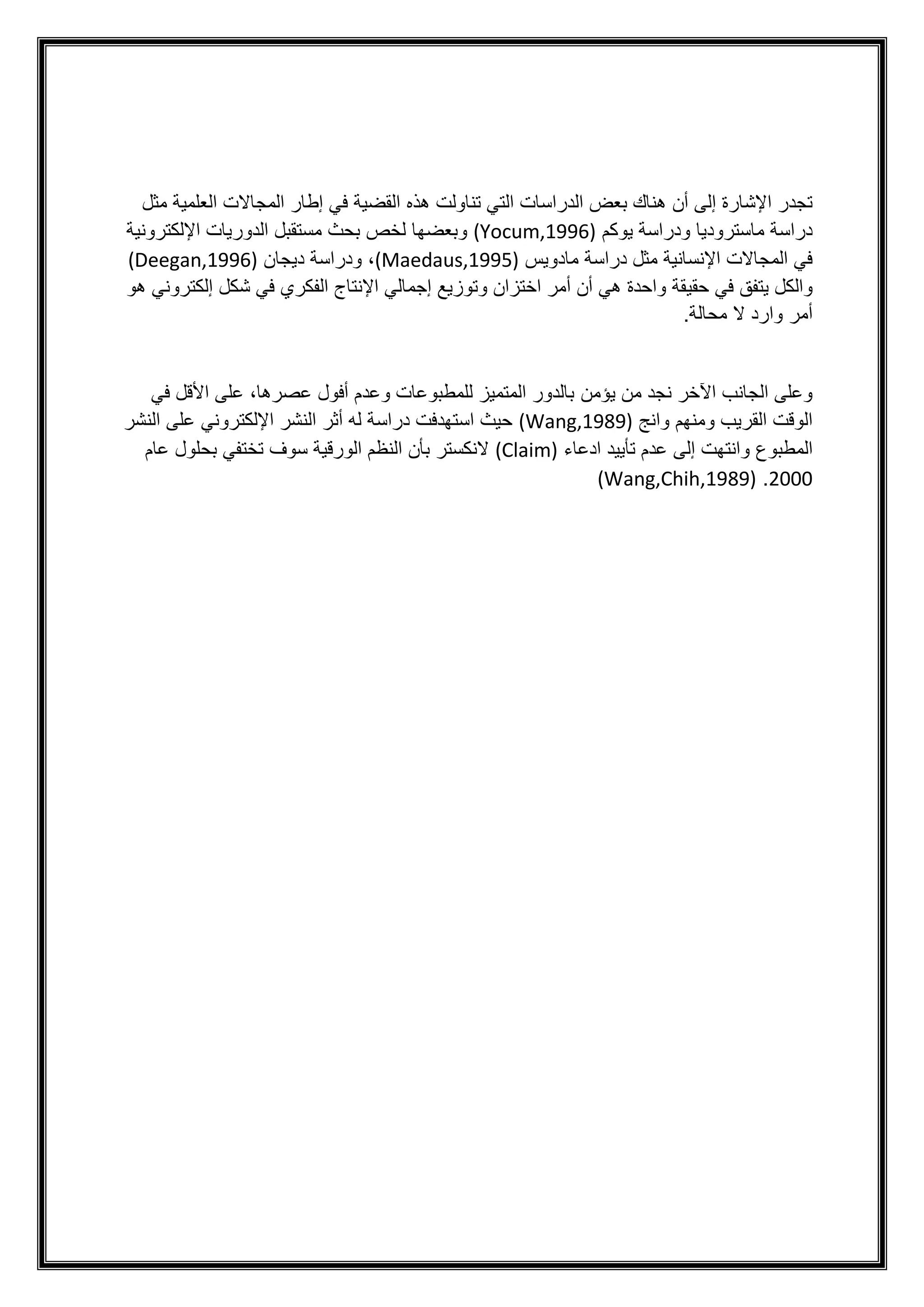 ‫أن‬ ‫إلى‬ ‫اإلشارة‬ ‫تجدر‬
‫تناولت‬ ‫التي‬ ‫الدراسات‬ ‫بعض‬ ‫هناك‬
‫هذه‬
‫مثل‬ ‫العلمية‬ ‫المجاالت‬ ‫إطار‬ ‫في‬ ‫القضية‬
‫يوكم‬ ‫ودراسة‬ ‫ماستروديا‬ ‫دراسة‬
(Yocum,1996)
‫اإللكترونية‬ ‫الدوريات‬ ‫مستقبل‬ ‫بحث‬ ‫لخص‬ ‫وبعضها‬
‫مادويس‬ ‫دراسة‬ ‫مثل‬ ‫اإلنسانية‬ ‫المجاالت‬ ‫في‬
(Maedaus,1995)
‫ديجان‬ ‫ودراسة‬ ،
(Deegan,1996)
‫حقي‬ ‫في‬ ‫يتفق‬ ‫والكل‬
‫هو‬ ‫إلكتروني‬ ‫شكل‬ ‫في‬ ‫الفكري‬ ‫اإلنتاج‬ ‫إجمالي‬ ‫وتوزيع‬ ‫اختزان‬ ‫أمر‬ ‫أن‬ ‫هي‬ ‫واحدة‬ ‫قة‬
.‫محالة‬ ‫ال‬ ‫وارد‬ ‫أمر‬
‫يؤمن‬ ‫من‬ ‫نجد‬ ‫اآلخر‬ ‫الجانب‬ ‫وعلى‬
‫في‬ ‫األقل‬ ‫على‬ ،‫عصرها‬ ‫أفول‬ ‫وعدم‬ ‫للمطبوعات‬ ‫المتميز‬ ‫بالدور‬
‫وانج‬ ‫ومنهم‬ ‫القريب‬ ‫الوقت‬
(Wang,1989)
‫اإللكتروني‬ ‫النشر‬ ‫أثر‬ ‫له‬ ‫دراسة‬ ‫استهدفت‬ ‫حيث‬
‫النشر‬ ‫على‬
‫المطبوع‬
‫ادعاء‬ ‫تأييد‬ ‫عدم‬ ‫إلى‬ ‫وانتهت‬
(Claim)
‫عام‬ ‫بحلول‬ ‫تختفي‬ ‫سوف‬ ‫الورقية‬ ‫النظم‬ ‫بأن‬ ‫النكستر‬
2000
.
(Wang,Chih,1989)
 