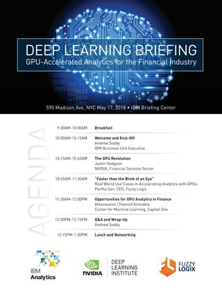 DEEP LEARNING BRIEFING
GPU-Accelerated Analytics for the Financial Industry
590 Madison Ave, NYC May 17, 2018 • IBM Briefing Center
9:30AM-10:00AM Breakfast
10:00AM-10:15AM Welcome and Kick-Off
Andrew Soddy
IBM Business Unit Executive
10:15AM-10:45AM The GPU Revolution
Justin Hodgson
NVIDIA, Financial Services Sector
10:45AM-11:30AM “Faster than the Blink of an Eye”
Real World Use Cases in Accelerating Analytics with GPUs
Partha Sen, CEO, Fuzzy Logix
11:30AM-12:00PM Opportunities for GPU Analytics in Finance
Athanassios (Thanos) Kintsakis
Center for Machine Learning, Capital One
12:00PM-12:15PM Q&A and Wrap-Up
Andrew Soddy
12:15PM-1:00PM Lunch and Networking
 