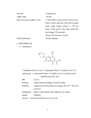 1
Zat Aktif : Ciprofloxacin
Jumlah tablet : 64.300
Dosis dan alasan pemilihan dosis : Untuk infeksi saluran kemih, saluran cerna,
infeksi saluran nafas dan sendi kulit, jaringan
lunak. ringan hingga sedang 2 x 250 mg
sehari. Untuk gonore akut ukup pemberian
dosis tunggal 250 mg sehari
(Sumber:ISO Indonesia Vol.48)
Metode pembuatan : Kempa langsung
A. PREFORMULASI
1.1 Ciprofloxacin
3-Quinolinecarboxylic acid, 1-cyclopropyl-6-fluoro-1,4-dyhidro,4-oxo-7-(1-
piperazinyl), 1-cyclopropyl-6-fluoro-1,4-dyhidro,4-oxo-7-(1-piperazinyl)-3-
Quinolinecarboxylic acid
BM : 331,436
Pemerian : serbuk dengan kekuningan berwarna kuning
Kelarutan : mempunyai kelarutan dalam air hingga suhu 250 C. Pka obat
6 dan 8,8
Penyimpanan : Dalam wadah tertutup baik, terlindung dari cahaya
Khasiat : Antibiotik
(Sumber : United StatesPharmaceuticals hal 516)
 