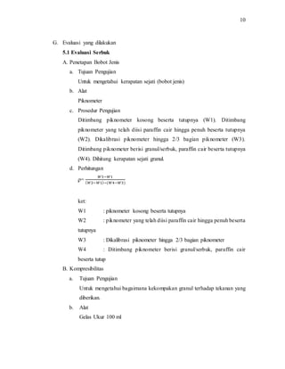 10
G. Evaluasi yang dilakukan
5.1 Evaluasi Serbuk
A. Penetapan Bobot Jenis
a. Tujuan Pengujian
Untuk mengetahui kerapatan sejati (bobot jenis)
b. Alat
Piknometer
c. Prosedur Pengujian
Ditimbang piknometer kosong beserta tutupnya (W1). Ditimbang
piknometer yang telah diisi paraffin cair hingga penuh beserta tutupnya
(W2). Dikalibrasi piknometer hingga 2/3 bagian piknometer (W3).
Ditimbang piknometer berisi granul/serbuk, paraffin cair beserta tutupnya
(W4). Dihitung kerapatan sejati granul.
d. Perhitungan
ϼ=
𝑊3−𝑊1
( 𝑊2−𝑊1)−(𝑊4−𝑊3)
ket:
W1 : piknometer kosong beserta tutupnya
W2 : piknometer yang telah diisi paraffin cair hingga penuh beserta
tutupnya
W3 : Dikalibrasi piknometer hingga 2/3 bagian piknometer
W4 : Ditimbang piknometer berisi granul/serbuk, paraffin cair
beserta tutup
B. Kompresibilitas
a. Tujuan Pengujian
Untuk mengetahui bagaimana kekompakan granul terhadap tekanan yang
diberikan.
b. Alat
Gelas Ukur 100 ml
 