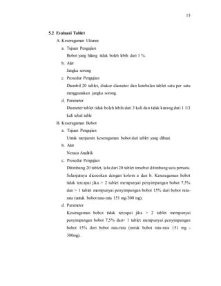 13
5.2 Evaluasi Tablet
A. Keseragaman Ukuran
a. Tujuan Pengujian
Bobot yang hilang tidak boleh lebih dari 1 %.
b. Alat
Jangka sorong
c. Prosedur Pengujian
Diambil 20 tablet, diukur diameter dan ketebalan tablet satu per satu
menggunakan jangka sorong.
d. Parameter
Diameter tablet tidak boleh lebih dari 3 kali dan tidak kurang dari 1 1/3
kali tebal table
B. Keseragaman Bobot
a. Tujuan Pengujian
Untuk menjamin keseragaman bobot dari tablet yang dibuat.
b. Alat
Neraca Analitik
c. Prosedur Pengujian
Ditimbang 20 tablet, lalu dari 20 tablet tersebut ditimbang satu persatu.
Selanjutnya dicocokan dengan kolom a dan b. Keseragaman bobot
tidak tercapai jika > 2 tablet mempunyai penyimpangan bobot 7,5%
dan > 1 tablet mempunyai penyimpangan bobot 15% dari bobot rata-
rata (untuk bobot rata-rata 151 mg-300 mg).
d. Parameter
Keseragaman bobot tidak tercapai jika > 2 tablet mempunyai
penyimpangan bobot 7,5% dan> 1 tablet mempunyai penyimpangan
bobot 15% dari bobot rata-rata (untuk bobot rata-rata 151 mg -
300mg).
 