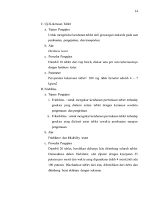 14
C. Uji Kekerasan Tablet
a. Tujuan Pengujian
Untuk mengetahui ketahanan tablet dari goncangan mekanik pada saat
pembuatan, pengepakan, dan transportasi.
b. Alat
Hardness tester
c. Prosedur Pengujian
Diambil 10 tablet dari tiap batch, diukur satu per satu kekerasannya
dengan hardness tester.
e. Parameter
Persyaratan kekerasan tablet> 300 mg tidak bersalut adalah 4 – 7
kg/cm2
D. Friabilitas
a. Tujuan Pengujian
i. Friabilitas : untuk mengukur ketahanan permukaan tablet terhadap
gesekan yang dialami antara tablet dengan kemasan sewaktu
pengemasan dan pengiriman.
ii. Friksibilitas : untuk mengukur ketahanan permukaan tablet terhadap
gesekan yang dialami antar tablet sewaktu pembuatan maupun
pengemasan.
b. Alat
Friabilator dan friksibility tester
c. Prosedur Pengujian
Diambil 20 tablet, bersihkan debunya lalu ditimbang seluruh tablet.
Dimasukkan dalam friabilator, alat diputar dengan kecepatan 25
putaran per menit dan waktu yang digunakana dalah 4 menit.Jadi ada
100 putaran. Dikeluarkan tablet dari alat, dibersihkan dari debu dan
ditimbang berat akhirnya dengan seksama.
 