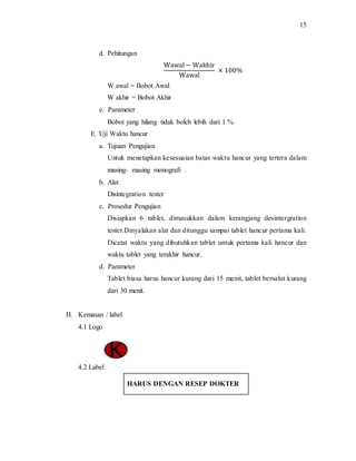 15
d. Pehitungan
Wawal − Wakhir
Wawal
× 100%
W awal = Bobot Awal
W akhir = Bobot Akhir
e. Parameter
Bobot yang hilang tidak boleh lebih dari 1 %.
E. Uji Waktu hancur
a. Tujuan Pengujian
Untuk menetapkan kesesuaian batas waktu hancur yang tertera dalam
masing- masing monografi .
b. Alat
Disintegration tester
c. Prosedur Pengujian
Disiapkan 6 tablet, dimasukkan dalam kerangjang desintergration
tester.Dinyalakan alat dan ditunggu sampai tablet hancur pertama kali.
Dicatat waktu yang dibutuhkan tablet untuk pertama kali hancur dan
waktu tablet yang terakhir hancur.
d. Parameter
Tablet biasa harus hancur kurang dari 15 menit, tablet bersalut kurang
dari 30 menit.
H. Kemasan / label
4.1 Logo
4.2 Label
HARUS DENGAN RESEP DOKTER
 