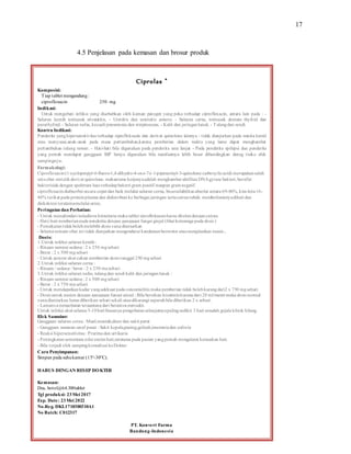 17
4.5 Penjelasan pada kemasan dan brosur produk
Ciprolas ®
Komposisi:
Tiap tablet mengandung:
ciprofloxacin 250 mg
Indikasi:
Untuk mengobati infeksi yang disebabkan oleh kuman patogen yang peka terhadap ciprofloxacin, antara lain pada : -
Saluran kemih termasuk prostatitis. - Uretritis dan serpisitis gonore. - Saluran cerna, termasuk demam thyfoid dan
parathyfoid. - Saluran nafas, kecuali pneumonia dan streptococus. - Kulit dan jaringanlunak. - Tulangdan sendi.
Kontra Indikasi:
Penderita yanghipersensitivitas terhadap siprofloksasin dan derivat quinolone lainnya - tidak dianjurkan pada wanita hamil
atau menyusui,anak-anak pada masa pertumbuhan,karena pemberian dalam waktu yang lama dapat menghambat
pertumbuhan tulang rawan. - Hati-hati bila digunakan pada penderita usia lanjut - Pada penderita epilepsi dan penderita
yang pernah mendapat gangguan SSP hanya digunakan bila manfaatnya lebih besar dibandingkan denag risiko efek
sampingnya.
Farmakologi:
Ciprofloxacin(1-cyclopropyl-6-fluoro-1,4-dihydro-4-oxo-7-(-1-piperazinyl-3-quinolone carboxylicacid) merupakansalah
satuobat sintetikderivat quinolone. mekanisme kerjanyaadalah menghambat aktifitas DNAgyrase bakteri, bersifat
bakterisida dengan spektrum luas terhadapbakteri gram positif maupun gramnegatif.
ciprofloxacindiabsorbsi secara cepat dan baik melalui saluran cerna, bioavailabilitas absolut antara 69-86%, kira-kira16-
40% terikat pada proteinplasma dan didistribusi ke berbagai jaringan sertacairantubuh. metabolismenyadihati dan
diekskresi terutamamelalui urine.
Peringatan dan Perhatian:
- Untuk menghindari terjadinya kristaluria maka tablet siprofloksasinharus ditelandengancairan.
- Hati-hati pemberianpada penderita dengan gangguan fungsi ginjal (lihat keteranga pada dosis )
- Pemakaiantidakbolehmelebihi dosis yang dianjurkan
- Selama minum obat ini tidak dianjurkan mengendarai kendaraanbermotor ataumenjalankan mesin..
Dosis:
1.Untuk infeksi saluran kemih:
- Ringan sampai sedang: 2 x 250 mgsehari
- Berat : 2 x 500 mgsehari
- Untuk gonore akut cukup pemberian dosis tunggal 250 mgsehari
2.Untuk infeksi saluran cerna :
- Ringan / sedang / berat : 2 x 250 mgsehari
3.Untuk infeksi saluran nafas, tulangdan sendi kulit dan jaringanlunak :
- Ringan sampai sedang: 2 x 500 mgsehari
- Berat : 2 x 750 mgsehari
- Untuk mendapatkankadar yangadekuat pada osteomielitis maka pemberian tidak bolehkurangdari2 x 750 mgsehari
- Dosis untuk pasien dengan gangguan fungsi ginjal : Bila bersihan kreatininkurangdari 20 ml/menit maka dosis normal
yangdianjurkan harus diberikan sehari sekali ataudikurangi separuhbila diberikan 2 x sehari.
- Lamanya pengobatan tergantungdari beratnya penyakit.
Untuk infeksi akut selama 5-10hari biasanya pengobatanselanjutnyapalingsedikit 3 hari sesudah gejala klinik hilang.
Efek Samping:
Gangguan saluran cerna : Mual,muntah,diare dan sakit perut
- Gangguan susunan saraf pusat : Sakit kepala,pusing,gelisah,insomniadan euforia
- Reaksi hipersensitivitas : Pruritus dan urtikaria
- Peningkatansementara nilai enzim hati,terutama pada pasien yangpernah mengalami kerusakan hati.
- Bila terjadi efek sampingkonsultasi keDokter
Cara Penyimpanan:
Simpan pada suhukamar (15°-30°C).
HARUS DENGAN RESEP DOKTER
Kemasan:
Dus, botol@64.300tablet
Tgl produksi: 23Mei 2017
Exp. Date: 23Mei 2022
No.Reg. DKL1710300310A1
No Batch: C012317
PT. Konvert Farma
Bandung-Indonesia
 