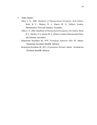19
I. Daftar Pustaka
Allen, L. V., 2009. Handbook of Pharmaceutical Exicipients, Sixth Edition,
Rowe R. C., Sheskey. P. J., Queen, M. E., (Editor), London,
Pharmaceutical Press and American Assosiation
Allen, L. V., 2006. Handbook of Pharmaceutical Exicipients, Five Edition, Rowe
R. C., Sheskey. P. J., Queen, M. E., (Editor), London, Pharmaceutical Press
and American Assosiation
Departemen Kesehatan RI. 1979. Farmakope Indonesia Edisi III. Jakarta:
Departemen Kesehatan Republik Indonesia
Kementrian Kesehatan RI. 2015. Formularium Nasional. Jakarta : Kementerian
Kesehatan Republik Indonesia
 