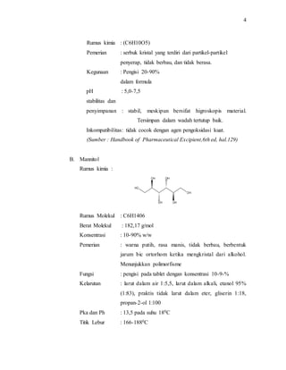 4
Rumus kimia : (C6H10O5)
Pemerian : serbuk kristal yang terdiri dari partikel-partikel
penyerap, tidak berbau, dan tidak berasa.
Kegunaan : Pengisi 20-90%
dalam formula
pH : 5,0-7,5
stabilitas dan
penyimpanan : stabil, meskipun bersifat higroskopis material.
Tersimpan dalam wadah tertutup baik.
Inkompatibilitas: tidak cocok dengan agen pengoksidasi kuat.
(Sumber : Handbook of Pharmaceutical Excipient,6th ed, hal.129)
B. Mannitol
Rumus kimia :
Rumus Molekul : C6H1406
Berat Molekul : 182,17 g/mol
Konsentrasi : 10-90% w/w
Pemerian : warna putih, rasa manis, tidak berbau, berbentuk
jarum bic ortorhom ketika mengkristal dari alkohol.
Menunjukkan polimorfisme
Fungsi : pengisi pada tablet dengan konsentrasi 10-9-%
Kelarutan : larut dalam air 1:5,5, larut dalam alkali, etanol 95%
(1:83), praktis tidak larut dalam eter, gliserin 1:18,
propan-2-ol 1:100
Pka dan Ph : 13,5 pada suhu 180C
Titik Lebur : 166-1880C
 