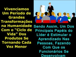 VivenciamosVivenciamos
Um Período deUm Período de
GrandesGrandes
TransformaçõesTransformações
na Humanidadena Humanidade
Com o “Ciclo deCom o “Ciclo de
Vida” DosVida” Dos
Produtos SeProdutos Se
Tornando CadaTornando Cada
Vez MenorVez Menor
Sendo Assim, Um DosSendo Assim, Um Dos
Principais Papéis doPrincipais Papéis do
Líder é Estimular oLíder é Estimular o
Aprendizado NasAprendizado Nas
Pessoas, FazendoPessoas, Fazendo
Com Que osCom Que os
Funcionários SeFuncionários Se
Desenvolvam
 