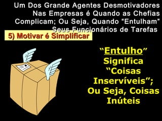 5) Motivar é Simplificar5) Motivar é Simplificar
Um Dos Grande Agentes DesmotivadoresUm Dos Grande Agentes Desmotivadores
Nas Empresas é Quando as ChefiasNas Empresas é Quando as Chefias
Complicam; Ou Seja, Quando “Entulham”Complicam; Ou Seja, Quando “Entulham”
Seus Funcionários de TarefasSeus Funcionários de Tarefas
““EntulhoEntulho””
SignificaSignifica
“Coisas“Coisas
Inservíveis”;Inservíveis”;
Ou Seja, CoisasOu Seja, Coisas
InúteisInúteis
 