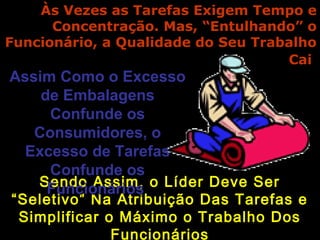 Às Vezes as Tarefas Exigem Tempo eÀs Vezes as Tarefas Exigem Tempo e
Concentração. Mas, “Entulhando” oConcentração. Mas, “Entulhando” o
Funcionário, a Qualidade do Seu TrabalhoFuncionário, a Qualidade do Seu Trabalho
CaiCai
Sendo Assim, o Líder Deve SerSendo Assim, o Líder Deve Ser
“Seletivo” Na Atribuição Das Tarefas e“Seletivo” Na Atribuição Das Tarefas e
Simplificar o Máximo o Trabalho DosSimplificar o Máximo o Trabalho Dos
Funcionários
Assim Como o ExcessoAssim Como o Excesso
de Embalagensde Embalagens
Confunde osConfunde os
Consumidores, oConsumidores, o
Excesso de TarefasExcesso de Tarefas
Confunde osConfunde os
FuncionáriosFuncionários
 