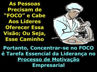 As PessoasAs Pessoas
Precisam dePrecisam de
“FOCO” e Cabe“FOCO” e Cabe
Aos LíderesAos Líderes
Oferecer EssaOferecer Essa
Visão; Ou Seja,Visão; Ou Seja,
Esse CaminhoEsse Caminho
Portanto, Concentrar-se no FOCOPortanto, Concentrar-se no FOCO
é Tarefa Essencial da Liderança noé Tarefa Essencial da Liderança no
Processo de MotivaçãoProcesso de Motivação
EmpresarialEmpresarial
 