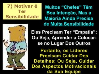 7) Motivar é
Ter
Sensibilidade
Muitos “Chefes” TêmMuitos “Chefes” Têm
Boa Intenção, Mas aBoa Intenção, Mas a
Maioria Ainda PrecisaMaioria Ainda Precisa
dede Muita SensibilidadeMuita Sensibilidade
Eles Precisam Ter “Empatia”;Eles Precisam Ter “Empatia”;
Ou Seja, Aprender a Colocar-Ou Seja, Aprender a Colocar-
se no Lugar Dos Outrosse no Lugar Dos Outros
Portanto, os LíderesPortanto, os Líderes
Precisam Cuidar DosPrecisam Cuidar Dos
Detalhes; Ou Seja, CuidarDetalhes; Ou Seja, Cuidar
Dos Aspectos MotivacionaisDos Aspectos Motivacionais
da Sua Equipeda Sua Equipe
 