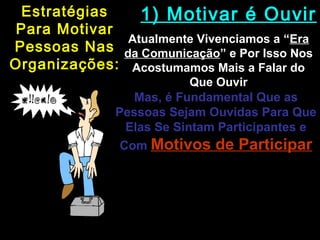 EstratégiasEstratégias
Para MotivarPara Motivar
Pessoas NasPessoas Nas
Organizações:Organizações:
1) Motivar é Ouvir1) Motivar é Ouvir
Atualmente Vivenciamos a “Atualmente Vivenciamos a “EraEra
da Comunicaçãoda Comunicação” e Por Isso Nos” e Por Isso Nos
Acostumamos Mais a Falar doAcostumamos Mais a Falar do
Que OuvirQue Ouvir
Mas, é Fundamental Que as
Pessoas Sejam Ouvidas Para Que
Elas Se Sintam Participantes e
Com Motivos de ParticiparMotivos de Participar
O Líder Precisa Saber
“Ouvir Agressivamente”; Ou
Seja, Ouvir Com Atenção e
Entender os Motivos Das
Pessoas Nas Empresas
 