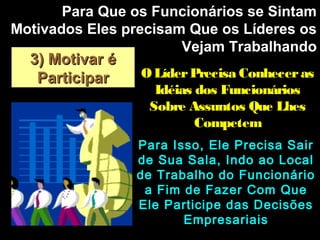 3) Motivar é3) Motivar é
ParticiparParticipar
Para Que os Funcionários se SintamPara Que os Funcionários se Sintam
Motivados Eles precisam Que os Líderes osMotivados Eles precisam Que os Líderes os
Vejam TrabalhandoVejam Trabalhando
Para Isso, Ele Precisa SairPara Isso, Ele Precisa Sair
de Sua Sala, Indo ao Localde Sua Sala, Indo ao Local
de Trabalho do Funcionáriode Trabalho do Funcionário
a Fim de Fazer Com Quea Fim de Fazer Com Que
Ele Participe das DecisõesEle Participe das Decisões
EmpresariaisEmpresariais
OLíderPrecisa ConhecerasOLíderPrecisa Conheceras
Idéias dos FuncionáriosIdéias dos Funcionários
Sobre Assuntos Que LhesSobre Assuntos Que Lhes
CompetemCompetem
 