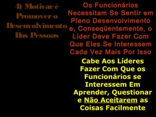 4) Motivaré4) Motivaré
PromoveroPromovero
DesenvolvimentoDesenvolvimento
Das PessoasDas Pessoas
Os FuncionáriosOs Funcionários
Necessitam Se Sentir emNecessitam Se Sentir em
Pleno DesenvolvimentoPleno Desenvolvimento
e, Conseqüentemente, oe, Conseqüentemente, o
Líder Deve Fazer ComLíder Deve Fazer Com
Que Eles Se InteressemQue Eles Se Interessem
Cada Vez Mais Por IssoCada Vez Mais Por Isso
Cabe Aos LíderesCabe Aos Líderes
Fazer Com Que osFazer Com Que os
Funcionários seFuncionários se
Interessem EmInteressem Em
Aprender, QuestionarAprender, Questionar
ee Não AceitaremNão Aceitarem asas
Coisas FacilmenteCoisas Facilmente
 