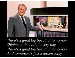 There's a great big beautiful tomorrow,
Shining at the end of every day,
There's a great big beautiful tomorrow,
And tomorrow's just a dream away.
 