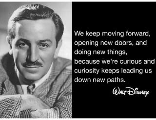 We keep moving forward,
opening new doors, and
doing new things, 

because we're curious and
curiosity keeps leading us
down new paths.
 