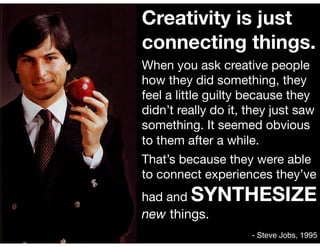 Creativity is just
connecting things.
When you ask creative people
how they did something, they
feel a little guilty because they
didn’t really do it, they just saw
something. It seemed obvious
to them after a while. 

That’s because they were able
to connect experiences they’ve
had and SYNTHESIZE
new things.
- Steve Jobs, 1995
 