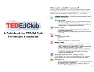 Suggested meeting time: 30-60 minutes (Some of you may choose to combine
this meeting with meeting #2.)

!
Before the meeting:
● Create a TED-Ed (ed.ted.com) account if you haven’t already. All members
over 13 should aim to have their own account. 

● Watch the ﬁrst TED-Ed Club Lesson (http://ed.ted.com/on/vaY6FipN). Your
group can choose to do this before or during the meeting.
!
Guiding questions
● What is your name? How would you describe yourself? What are three
things you are passionate about? 

● What do you and your club members hope to get out of your TED-Ed Club
experience?

!
Materials
● A device to take pictures

● Index cards

● Pens

● Copies of this guidebook (one for each member)

!
Meeting activities
● Take a few minutes to create a name badge on an index card. Write your
name and at least 3 things that you are passionate about.

● Gather in small groups and introduce yourself to your fellow club members.
Learn each other’s names and get to know each other. 

● Share your reasons for joining a TED-ED Club with the group. Let people
know what you’re interested in and what you’re passionate about. This will
help your club members give meaningful feedback when you begin
developing your presentation idea.

!
What will you have created by the end of your meeting?
A name badge that lists 3 things you are passionate about. You will bring this to
future meetings so that everyone in the club knows your name and interests. 

!
After meeting #1:
● Browse through the TED Talks (www.ted.com) /TED-Ed Lessons (ed.ted.com)
to ﬁnd ideas that speak to your passions. 

● Facilitator: Please send a photo of the name badges from diﬀerent club
members to TED-Ed at TEDEdClubs@ted.com.

6
#1 Introduction week: What’s your passion?
It’s tough to give a good presentation on a topic that you’re not passionate about! This meeting is
all about getting to know your fellow club members and spending some time identifying and
articulating the ideas that motivate each member of your group. Later on, each club member will
present and record their own idea worth spreading in the form of a short TED-style Talk.
 