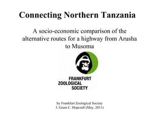 Connecting Northern Tanzania
     A socio-economic comparison of the
alternative routes for a highway from Arusha
                  to Musoma




             by Frankfurt Zoological Society
            J. Grant C. Hopcraft (May, 2011)
 