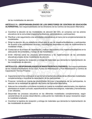 de las modalidades de atención.
ARTÍCULO 31.- (RESPONSABILIDADES DE LOS DIRECTORES DE CENTROS DE EDUCACIÓN
ALTERNATIVA). Son responsabilidades de los Directores de los Centros de Educación Alternativa:
a)	 Coordinar la elección de las modalidades de atención del CEA, en consenso con los actores
educativos de la comunidad (maestros/facilitadores, administrativos y participantes).
b)	 Planificar y dar seguimiento a las actividades educativas en el marco de la complementariedad de
modalidades.
c)	 Dirigir la elección de una plataforma virtual para el uso de maestros/facilitadores y participantes
de acuerdo a las posibilidades técnicas y tecnológicas disponibles en caso de implementarse la
modalidad virtual,
d)	 Coadyuvar en el proceso de capacitación y realizar seguimiento a los maestros/facilitadores en la
adecuación de contenidos y manejo de las modalidades.
e)	 Emitir informes sobre los procesos administrativos y de implementación de las actividades
educativas propias de las modalidades de atención.
f)	 Coordinar la logística de recepción y entrega de materiales que demanda la implementación de
las modalidades de atención.
ARTÍCULO 32.- (RESPONSABILIDADES DE MAESTROS/FACILITADORES). Son responsabilidades
de los maestros/facilitadores de los CEA, Puntos de Alfabetización y Post Alfabetización y Centros de
Capacitación Técnica Privados:
a)	 Capacitarse de forma continua en el uso de herramientas educativas de las diferentes modalidades
complementarias e incentivar la capacitación de los participantes.
b)	 Proponer, tomando en cuenta las posibilidades técnicas y tecnológicas de los participantes, la
elección de la modalidad de atención del Centro de Educación Alternativa.
c)	 Adecuar los contenidos curriculares tomando en cuenta la modalidad seleccionada y los objetivos
planteados en el plan curricular, especificando los medios tecnológicos, materiales y herramientas
a ser utilizados.
d)	 Desarrollar los procesos educativos en las diferentes modalidades complementarias, según
características de acceso desarrollando y adecuando los materiales de apoyo necesarios según
la modalidad empleada.
e)	 Coordinar la logística de recepción y entrega de materiales que demanda la implementación de
las modalidades de atención
 