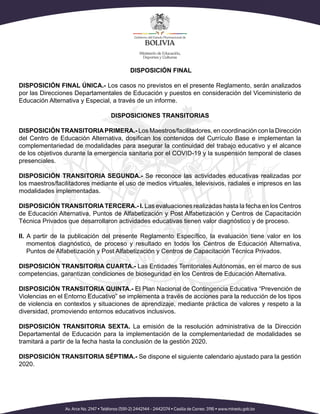 DISPOSICIÓN FINAL
DISPOSICIÓN FINAL ÚNICA.- Los casos no previstos en el presente Reglamento, serán analizados
por las Direcciones Departamentales de Educación y puestos en consideración del Viceministerio de
Educación Alternativa y Especial, a través de un informe.
DISPOSICIONES TRANSITORIAS
DISPOSICIÓN TRANSITORIAPRIMERA.- Los Maestros/facilitadores, en coordinación con la Dirección
del Centro de Educación Alternativa, dosifican los contenidos del Currículo Base e implementan la
complementariedad de modalidades para asegurar la continuidad del trabajo educativo y el alcance
de los objetivos durante la emergencia sanitaria por el COVID-19 y la suspensión temporal de clases
presenciales.
DISPOSICIÓN TRANSITORIA SEGUNDA.- Se reconoce las actividades educativas realizadas por
los maestros/facilitadores mediante el uso de medios virtuales, televisivos, radiales e impresos en las
modalidades implementadas.
DISPOSICIÓN TRANSITORIATERCERA.- I. Las evaluaciones realizadas hasta la fecha en los Centros
de Educación Alternativa, Puntos de Alfabetización y Post Alfabetización y Centros de Capacitación
Técnica Privados que desarrollaron actividades educativas tienen valor diagnóstico y de proceso.
II. A partir de la publicación del presente Reglamento Específico, la evaluación tiene valor en los
momentos diagnóstico, de proceso y resultado en todos los Centros de Educación Alternativa,
Puntos de Alfabetización y Post Alfabetización y Centros de Capacitación Técnica Privados.
DISPOSICIÓN TRANSITORIA CUARTA.- Las Entidades Territoriales Autónomas, en el marco de sus
competencias, garantizan condiciones de bioseguridad en los Centros de Educación Alternativa.
DISPOSICIÓN TRANSITORIA QUINTA.- El Plan Nacional de Contingencia Educativa “Prevención de
Violencias en el Entorno Educativo” se implementa a través de acciones para la reducción de los tipos
de violencia en contextos y situaciones de aprendizaje, mediante práctica de valores y respeto a la
diversidad, promoviendo entornos educativos inclusivos.
DISPOSICIÓN TRANSITORIA SEXTA. La emisión de la resolución administrativa de la Dirección
Departamental de Educación para la implementación de la complementariedad de modalidades se
tramitará a partir de la fecha hasta la conclusión de la gestión 2020.
DISPOSICIÓN TRANSITORIA SÉPTIMA.- Se dispone el siguiente calendario ajustado para la gestión
2020.
 