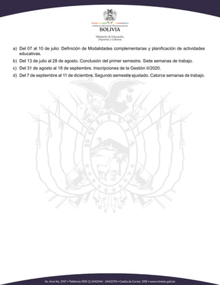 a)	 Del 07 al 10 de julio: Definición de Modalidades complementarias y planificación de actividades
educativas.
b)	 Del 13 de julio al 28 de agosto. Conclusión del primer semestre. Siete semanas de trabajo.
c)	 Del 31 de agosto al 18 de septiembre. Inscripciones de la Gestión II/2020.
d)	 Del 7 de septiembre al 11 de diciembre. Segundo semestre ajustado. Catorce semanas de trabajo.
 