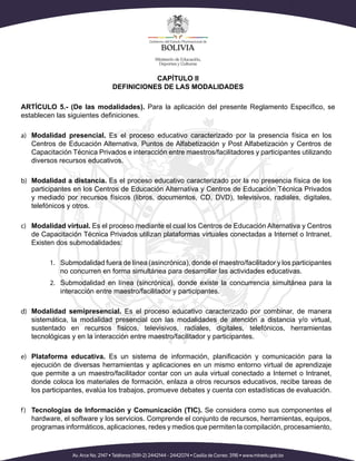 CAPÍTULO II
DEFINICIONES DE LAS MODALIDADES
ARTÍCULO 5.- (De las modalidades). Para la aplicación del presente Reglamento Específico, se
establecen las siguientes definiciones.
a)	 Modalidad presencial. Es el proceso educativo caracterizado por la presencia física en los
Centros de Educación Alternativa, Puntos de Alfabetización y Post Alfabetización y Centros de
Capacitación Técnica Privados e interacción entre maestros/facilitadores y participantes utilizando
diversos recursos educativos.
b)	 Modalidad a distancia. Es el proceso educativo caracterizado por la no presencia física de los
participantes en los Centros de Educación Alternativa y Centros de Educación Técnica Privados
y mediado por recursos físicos (libros, documentos, CD, DVD), televisivos, radiales, digitales,
telefónicos y otros.
c)	 Modalidad virtual. Es el proceso mediante el cual los Centros de Educación Alternativa y Centros
de Capacitación Técnica Privados utilizan plataformas virtuales conectadas a Internet o Intranet.
Existen dos submodalidades:
1.	 Submodalidad fuera de línea (asincrónica), donde el maestro/facilitador y los participantes
no concurren en forma simultánea para desarrollar las actividades educativas.
2.	 Submodalidad en línea (sincrónica), donde existe la concurrencia simultánea para la
interacción entre maestro/facilitador y participantes.
d)	 Modalidad semipresencial. Es el proceso educativo caracterizado por combinar, de manera
sistemática, la modalidad presencial con las modalidades de atención a distancia y/o virtual,
sustentado en recursos físicos, televisivos, radiales, digitales, telefónicos, herramientas
tecnológicas y en la interacción entre maestro/facilitador y participantes.
e)	 Plataforma educativa. Es un sistema de información, planificación y comunicación para la
ejecución de diversas herramientas y aplicaciones en un mismo entorno virtual de aprendizaje
que permite a un maestro/facilitador contar con un aula virtual conectado a Internet o Intranet,
donde coloca los materiales de formación, enlaza a otros recursos educativos, recibe tareas de
los participantes, evalúa los trabajos, promueve debates y cuenta con estadísticas de evaluación.
f)	 Tecnologías de Información y Comunicación (TIC). Se considera como sus componentes el
hardware, el software y los servicios. Comprende el conjunto de recursos, herramientas, equipos,
programas informáticos, aplicaciones, redes y medios que permiten la compilación, procesamiento,
 