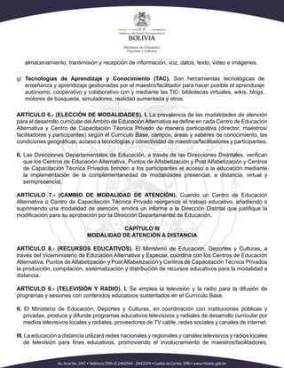almacenamiento, transmisión y recepción de información, voz, datos, texto, video e imágenes.
g)	 Tecnologías de Aprendizaje y Conocimiento (TAC). Son herramientas tecnológicas de
enseñanza y aprendizaje gestionadas por el maestro/facilitador para hacer posible el aprendizaje
autónomo, cooperativo y colaborativo con y mediante las TIC: bibliotecas virtuales, wikis, blogs,
motores de búsqueda, simuladores, realidad aumentada y otros.
ARTÍCULO 6.- (ELECCIÓN DE MODALIDADES). I. La prevalencia de las modalidades de atención
para el desarrollo curricular del Ámbito de EducaciónAlternativa se define en cada Centro de Educación
Alternativa y Centro de Capacitación Técnica Privado de manera participativa (director, maestros/
facilitadores y participantes) según el Currículo Base, campos, áreas y saberes de conocimiento, las
condiciones geográficas, acceso a tecnologías y conectividad de maestros/facilitadores y participantes.
II. Las Direcciones Departamentales de Educación, a través de las Direcciones Distritales, verifican
que los Centros de Educación Alternativa, Puntos de Alfabetización y Post Alfabetización y Centros
de Capacitación Técnica Privados brinden a los participantes el acceso a la educación mediante
la implementación de la complementariedad de modalidades presencial, a distancia, virtual y
semipresencial.
ARTÍCULO 7.- (CAMBIO DE MODALIDAD DE ATENCIÓN). Cuando un Centro de Educación
Alternativa o Centro de Capacitación Técnica Privado reorganice el trabajo educativo, añadiendo o
suprimiendo una modalidad de atención, emitirá un informe a la Dirección Distrital que justifique la
modificación para su aprobación por la Dirección Departamental de Educación.
	
CAPÍTULO III
MODALIDAD DE ATENCIÓN A DISTANCIA
ARTÍCULO 8.- (RECURSOS EDUCATIVOS). El Ministerio de Educación, Deportes y Culturas, a
través del Viceministerio de Educación Alternativa y Especial, coordina con los Centros de Educación
Alternativa, Puntos de Alfabetización y Post Alfabetización y Centros de Capacitación Técnica Privados
la producción, compilación, sistematización y distribución de recursos educativos para la modalidad a
distancia.
ARTÍCULO 9.- (TELEVISIÓN Y RADIO). I. Se emplea la televisión y la radio para la difusión de
programas y sesiones con contenidos educativos sustentados en el Currículo Base.
II. El Ministerio de Educación, Deportes y Culturas, en coordinación con instituciones públicas y
privadas, produce y difunde programas educativos televisivos y radiales de desarrollo curricular por
medios televisivos locales y radiales, proveedores de TV cable, redes sociales y canales de internet.
III. La educación a distancia utilizará redes nacionales y regionales y canales televisivos y radios locales
de televisión para fines educativos, promoviendo el involucramiento de maestros/facilitadores,
 