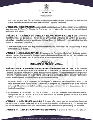 directores de Centros de EducaciónAlternativa y otros actores sociales, coordinados por los distintos
niveles administrativos del Ministerio de Educación, Deportes y Culturas.
ARTÍCULO10.-(PROGRAMACIÓN).Losmedioslocalestelevisivosyradiales,segúnsusposibilidades,
coordinan con la Dirección Distrital de Educación, los horarios más convenientes de difusión de
contenidos educativos.
ARTÍCULO 11.- (LOGÍSTICA DE ENTREGA Y RECOJO DE MATERIALES). I. Las Direcciones
Departamentales de Educación a través de las Direcciones Distritales, de Centros de Educación
Alternativa y brigadas móviles, organizarán la logística del envío, distribución y entrega de los materiales
impresos, magnéticos y digitales.
II. Cada maestro/facilitador será responsable de la entrega de materiales a los participantes y el recojo
de materiales y de tareas.
ARTÍCULO 12.- (BRIGADAS MÓVILES). El Ministerio de Educación, Deportes y Culturas organiza
brigadas móviles de maestros/facilitadores que trasladen material telemático a las comunidades más
alejadas y de difícil acceso para el desarrollo de actividades educativas.
CAPÍTULO IV
MODALIDAD DE ATENCIÓN VIRTUAL
ARTÍCULO 13.- (PLATAFORMA EDUCATIVA PARA LA MODALIDAD VIRTUAL). I. La Dirección
Distrital de Educación verifica que la educación en la modalidad de atención virtual impartida por el
Centro de Educación Alternativa y Centro de Capacitación Técnica Privado cuente con una arquitectura
y entorno virtual albergado en un servidor o hosting propio, compartido, libre o gratuito y software de
gestión académica que permita el funcionamiento del aula virtual.
II. Asimismo, verifica que la plataforma educativa para la modalidad virtual esté conformada por las
áreas de información, planificación y comunicación. Después del cumplimiento de estos requisitos
la Dirección Departamental de Educación emite una resolución administrativa de aprobación del uso
de plataforma virtual.
III. El Ministerio de Educación, Deportes y Culturas pone a disposición de maestros/facilitadores y
participantes de los Centros de Educación Alternativa, de manera gratuita, recursos educativos
digitales alojados en su nube.
ARTÍCULO 14. (ÁREA DE INFORMACIÓN). El área de información está conformado por la agenda
que especifica el tiempo y plazo de las actividades programadas en el calendario y por los tutoriales
que indica al maestro/facilitador y los participantes cómo administrar la plataforma y sus recursos.
ARTÍCULO 15.- (ÁREA DE PLANIFICACIÓN EDUCATIVA). I. El área de Planificación Educativa
 
