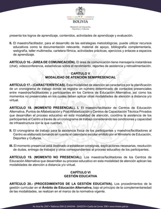 presenta los logros de aprendizaje, contenidos, actividades de aprendizaje y evaluación.
II. El maestro/facilitador, para el desarrollo de las estrategias metodológicas, puede utilizar recursos
educativos como la documentación relevante, material de apoyo, bibliografía complementaria,
webgrafía, taller multimedia, cartelera fílmica, actividades prácticas, ejercicios y enlaces a espacios
de aprendizaje.
ARTÍCULO 16.- (ÁREA DE COMUNICACIÓN). El área de comunicación tiene mensajería instantánea
(chat), videoconferencia, estadísticas sobre el rendimiento, reportes de asistencia y retroalimentación.
CAPÍTULO V
MODALIDAD DE ATENCIÓN SEMIPRESENCIAL
ARTÍCULO 17.- (CARACTERÍSTICAS). Esta modalidad de atención se caracteriza por la planificación
de un cronograma de trabajo donde se registra un número determinado de contactos presenciales
entre maestros/facilitadores y participantes en los Centros de Educación Alternativa, así como los
momentos no presenciales en los cuales deben aplicar otras modalidades de atención a distancia y/o
virtual.
ARTÍCULO 18. (MOMENTO PRESENCIAL). I. El maestro/facilitador de Centros de Educación
Alternativa, Puntos de Alfabetización y Post Alfabetización y Centros de Capacitación Técnica Privados
que desarrollan el proceso educativo en esta modalidad de atención, coordina la asistencia de los
participantes al Centro a través de un cronograma de trabajo considerando las condiciones y capacidad
de infraestructura con la que cuentan.
II. El cronograma de trabajo para la asistencia física de los participantes y maestros/facilitadores al
Centro es elaborado tomando en cuenta el calendario escolar emitido por el Ministerio de Educación,
Deportes y Culturas.
III. El momento presencial está destinado a establecer consignas, explicaciones necesarias, resolución
de dudas, entrega de trabajos y otros correspondientes al proceso educativo de los participantes.
ARTÍCULO 19. (MOMENTO NO PRESENCIAL). Los maestros/facilitadores de los Centros de
Educación Alternativa que desarrollan su proceso educativo en esta modalidad de atención aplican las
modalidades de atención a distancia y/o virtual.
CAPÍTULO VI
GESTIÓN EDUCATIVA
ARTÍCULO 20.- (PROCEDIMIENTOS DE LA GESTIÓN EDUCATIVA). Los procedimientos de la
gestión curricular en el Ámbito de Educación Alternativa, bajo el principio de la complementariedad
de las modalidades, se realizan en el marco de la normativa vigente.
 