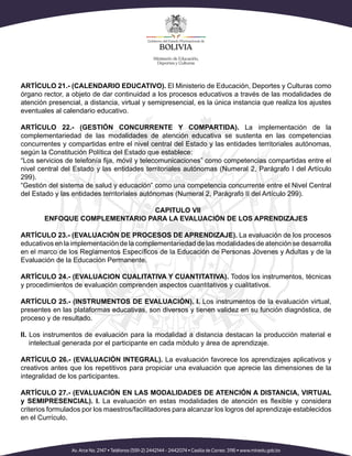 ARTÍCULO 21.- (CALENDARIO EDUCATIVO). El Ministerio de Educación, Deportes y Culturas como
órgano rector, a objeto de dar continuidad a los procesos educativos a través de las modalidades de
atención presencial, a distancia, virtual y semipresencial, es la única instancia que realiza los ajustes
eventuales al calendario educativo.
ARTÍCULO 22.- (GESTIÓN CONCURRENTE Y COMPARTIDA). La implementación de la
complementariedad de las modalidades de atención educativa se sustenta en las competencias
concurrentes y compartidas entre el nivel central del Estado y las entidades territoriales autónomas,
según la Constitución Política del Estado que establece:
nivel central del Estado y las entidades territoriales autónomas (Numeral 2, Parágrafo I del Artículo
299).
“Gestión del sistema de salud y educación” como una competencia concurrente entre el Nivel Central
del Estado y las entidades territoriales autónomas (Numeral 2, Parágrafo II del Artículo 299).
CAPITULO VII
ENFOQUE COMPLEMENTARIO PARA LA EVALUACIÓN DE LOS APRENDIZAJES
ARTÍCULO 23.- (EVALUACIÓN DE PROCESOS DE APRENDIZAJE). La evaluación de los procesos
educativos en la implementación de la complementariedad de las modalidades de atención se desarrolla
Evaluación de la Educación Permanente.
ARTÍCULO 24.- (EVALUACION CUALITATIVA Y CUANTITATIVA). Todos los instrumentos, técnicas
y procedimientos de evaluación comprenden aspectos cuantitativos y cualitativos.
ARTÍCULO 25.- (INSTRUMENTOS DE EVALUACIÓN). I. Los instrumentos de la evaluación virtual,
presentes en las plataformas educativas, son diversos y tienen validez en su función diagnóstica, de
proceso y de resultado.
II. Los instrumentos de evaluación para la modalidad a distancia destacan la producción material e
intelectual generada por el participante en cada módulo y área de aprendizaje.
ARTÍCULO 26.- (EVALUACIÓN INTEGRAL). La evaluación favorece los aprendizajes aplicativos y
creativos antes que los repetitivos para propiciar una evaluación que aprecie las dimensiones de la
integralidad de los participantes.
ARTÍCULO 27.- (EVALUACIÓN EN LAS MODALIDADES DE ATENCIÓN A DISTANCIA, VIRTUAL
y SEMIPRESENCIAL). I.
criterios formulados por los maestros/facilitadores para alcanzar los logros del aprendizaje establecidos
en el Currículo.
 