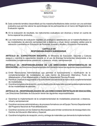 II. Cada contenido temático desarrollado por los maestros/facilitadores debe concluir con una actividad
evaluativa que permita valorar los aprendizajes de los participantes en el marco del Reglamento de
Evaluación vigente.
III. En la evaluación de resultado, los instrumentos evaluativos son diversos y toman en cuenta de
forma especial los productos.
IV. Los instrumentos de evaluación digitales y/o analógicos establecidos por el maestro/facilitador en
las modalidades de atención semipresencial, a distancia y virtual, tienen completa validez para la
valoración cuantitativa en Educación de Personas Jóvenes y Adultas y Educación Permanente.
CAPÍTULO VIII
RESPONSABILIDADES SUBSIDIARIAS
ARTÍCULO 28.- (CAPACITACION DOCENTE). El Ministerio de Educación, Deportes y Culturas
asegura y coordina la capacitación docente en el uso de diversas herramientas relacionadas a las
modalidades complementarias presencial, a distancia, virtual y semipresencial.
ARTÍCULO 29.- (RESPONSABILIDADES DE LAS DIRECCIONES DEPARTAMENTALES DE
EDUCACIÓN).LasDireccionesDepartamentalesdeEducacióntienenlassiguientesresponsabilidades:
a)
complementariedad de modalidades en cada Centro de Educación Alternativa, Punto de
Alfabetización y Post Alfabetización y Centro de Capacitación Técnica Privado.
b)
de modalidades.
c) Coordinarlalogísticaderecepción,envíoydistribucióndematerialesquedemandalaimplementación
de las modalidades de atención.
ARTÍCULO 30.- (RESPONSABILIDADES DE LAS DIRECCIONES DISTRITALES DE EDUCACIÓN).
Las Direcciones Distritales de Educación tienen las siguientes responsabilidades:
a) Garantizar la implementación de la complementariedad de modalidades presencial, a distancia,
virtual y semipresencial.
b) Coordinar acciones administrativas y de procesos formativos con el Equipo Técnico Departamental
del Programa Nacional de Post-alfabetización.
c) Coordinar acciones con los Gobiernos Municipales para brindar condiciones de bioseguridad a los
Centros de Educación Alternativa y Especial.
d) Coordinar la logística de recepción, envío y entrega de materiales que demanda la implementación
 