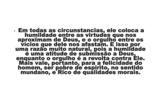 • Em todas as circunstancias, ele coloca a
humildade entre as virtudes que nos
aproximam de Deus, e o orgulho entre os
vícios que dele nos afastam. E isso por
uma razão muito natural, pois a humildade
é uma atitude de submissão a Deus,
enquanto o orgulho é a revolta contra Ele.
Mais vale, portanto, para a felicidade do
homem, ser pobre de espirito, no sentido
mundano, e Rico de qualidades morais.
 