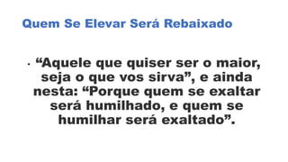 Quem Se Elevar Será Rebaixado
• “Aquele que quiser ser o maior,
seja o que vos sirva”, e ainda
nesta: “Porque quem se exaltar
será humilhado, e quem se
humilhar será exaltado”.
 