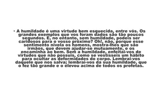 • A humildade é uma virtude bem esquecida, entre vós. Os
grandes exemplos que vos foram dados são tão poucos
segundos. E, no entanto, sem humildade, podeis ser
caridosos para o vosso próximo? Oh!, não, porque esse
sentimento nivela os homens, mostra-lhes que são
irmãos, que devem ajudar-se mutuamente, e os
encaminha ao bem. Sem a humildade, enfeitai-vos de
virtudes que não possuis, como se vestísseis um hábito
para ocultar as deformidades do corpo. Lembrai-vos
daquele que nos salva; lembrai-vos da sua humildade, que
o fez tão grande e o elevou acima de todos os profetas.
 