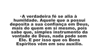 •A verdadeira fé se alia à
humildade. Aquele que a possui
deposita a sua confiança em Deus,
mais do quem em si mesmo, pois
sabe que, simples instrumento da
vontade de Deus, nada pode sem
Ele. E por isso que os Bons
Espíritos vêm em seu auxílio.
 