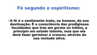 Fé segundo o espiritismo:
• A fé é o sentimento inato, no homem, da sua
destinação. É a consciência das prodigiosas
faculdades que traz em germe no íntimo, a
princípio em estado latente, mas que ele
deve fazer germinar e crescer, através da
sua vontade ativa.
 