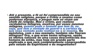 • Até o presente, a fé só foi compreendida no seu
sentido religioso, porque o Cristo a revelou como
poderosa alavanca, e porque nele só viram um
chefe de religião. Mas o Cristo, que realizou
verdadeiros milagres, mostrou, por esses mesmos
milagres, quanto pode o homem que tem fé, ou
seja, que tem a vontade de querer e a certeza de
que essa vontade pode realizar-se a si mesma. Os
apóstolos, com o seu exemplo, também não fizeram
milagres? Ora, o que eram esses milagres, senão
os efeitos naturais de uma causa desconhecida dos
homens de então, mas hoje em grande parte
explicada e que será completamente compreendida
pelo estudo do Espiritismo e do magnetismo?
 