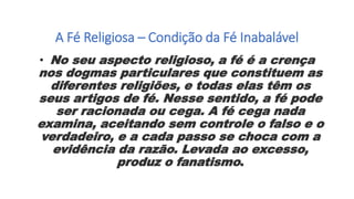 A Fé Religiosa – Condição da Fé Inabalável
• No seu aspecto religioso, a fé é a crença
nos dogmas particulares que constituem as
diferentes religiões, e todas elas têm os
seus artigos de fé. Nesse sentido, a fé pode
ser racionada ou cega. A fé cega nada
examina, aceitando sem controle o falso e o
verdadeiro, e a cada passo se choca com a
evidência da razão. Levada ao excesso,
produz o fanatismo.
 