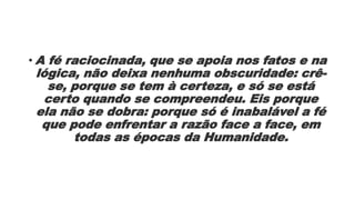 • A fé raciocinada, que se apoia nos fatos e na
lógica, não deixa nenhuma obscuridade: crê-
se, porque se tem à certeza, e só se está
certo quando se compreendeu. Eis porque
ela não se dobra: porque só é inabalável a fé
que pode enfrentar a razão face a face, em
todas as épocas da Humanidade.
 