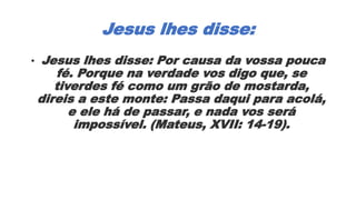 Jesus lhes disse:
• Jesus lhes disse: Por causa da vossa pouca
fé. Porque na verdade vos digo que, se
tiverdes fé como um grão de mostarda,
direis a este monte: Passa daqui para acolá,
e ele há de passar, e nada vos será
impossível. (Mateus, XVII: 14-19).
 